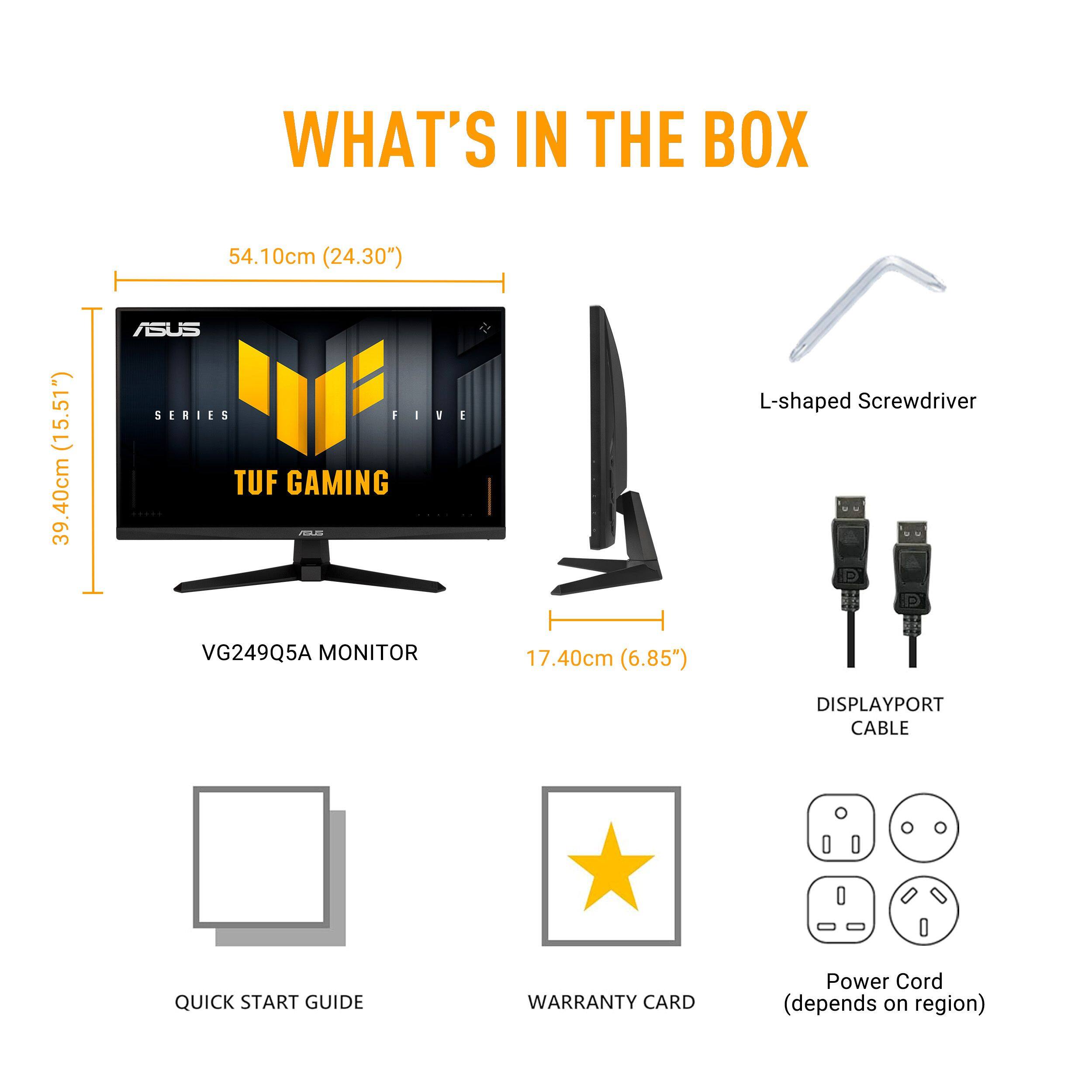 WHAT'S IN THE BOX

- VG249Q5A MONITOR
  - 54.10cm (24.30")
  - 39.40cm (15.51")
  - 17.40cm (6.85")

- L-shaped Screwdriver

- DISPLAYPORT CABLE

- QUICK START GUIDE

- WARRANTY CARD

- Power Cord (depends on region)