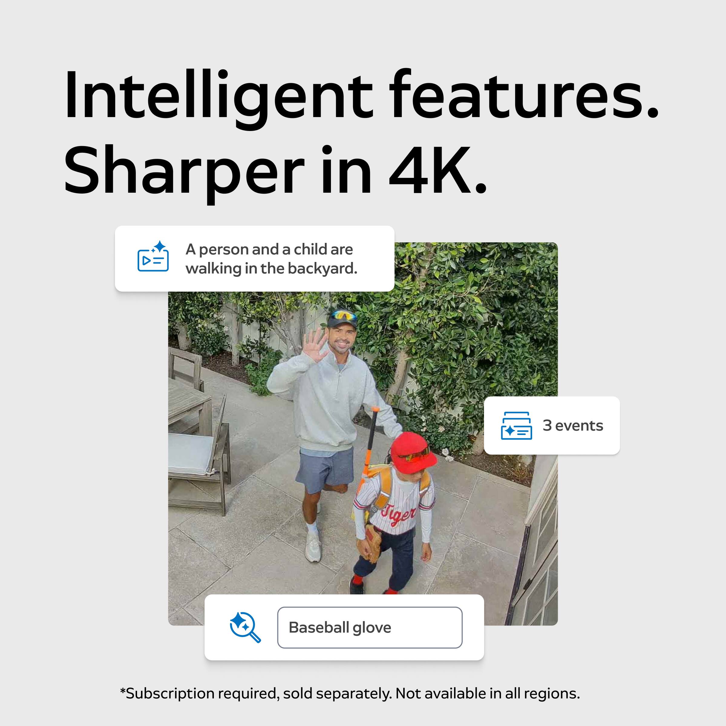 Intelligent features. Sharper in 4K.

A person and a child are walking in the backyard.

3 events

Tiger

Baseball glove

*Subscription required, sold separately. Not available in all regions.