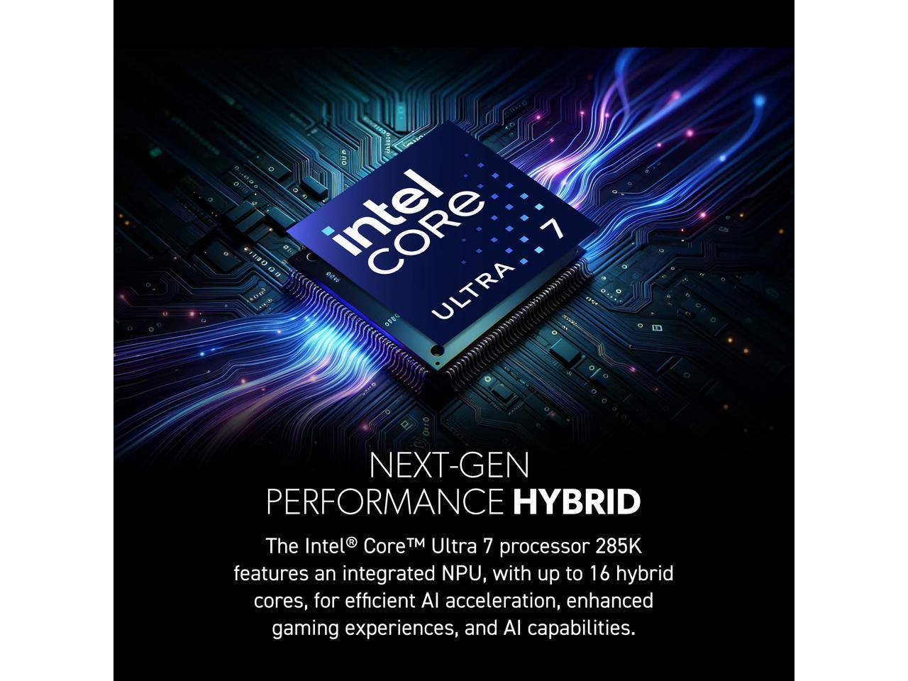 CIO G sop oUe CORE 7 ede O ULTRA 0110 NEXT-GEN PERFORMANCE HYBRID

The Intel® Core™ Ultra 7 processor 285K features an integrated NPU, with up to 16 hybrid cores, for efficient AI acceleration, enhanced gaming experiences, and AI capabilities.