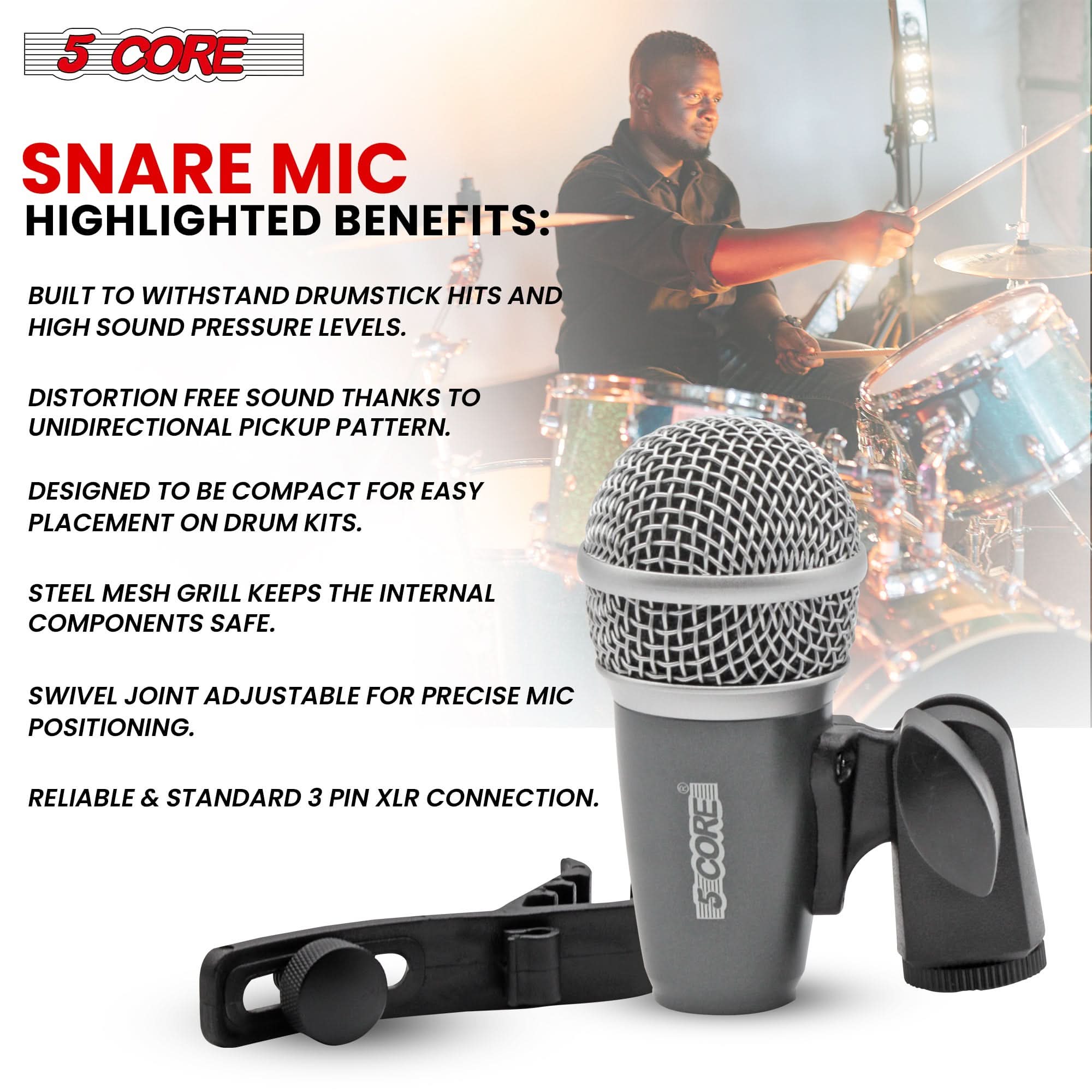 5 CORE

SNARE MIC

HIGHLIGHTED BENEFITS:

- BUILT TO WITHSTAND DRUMSTICK HITS AND HIGH SOUND PRESSURE LEVELS.
- DISTORTION FREE SOUND THANKS TO UNIDIRECTIONAL PICKUP PATTERN.
- DESIGNED TO BE COMPACT FOR EASY PLACEMENT ON DRUM KITS.
- STEEL MESH GRILL KEEPS THE INTERNAL COMPONENTS SAFE.
- SWIVEL JOINT ADJUSTABLE FOR PRECISE MIC POSITIONING.
- RELIABLE & STANDARD 3 PIN XLR CONNECTION.