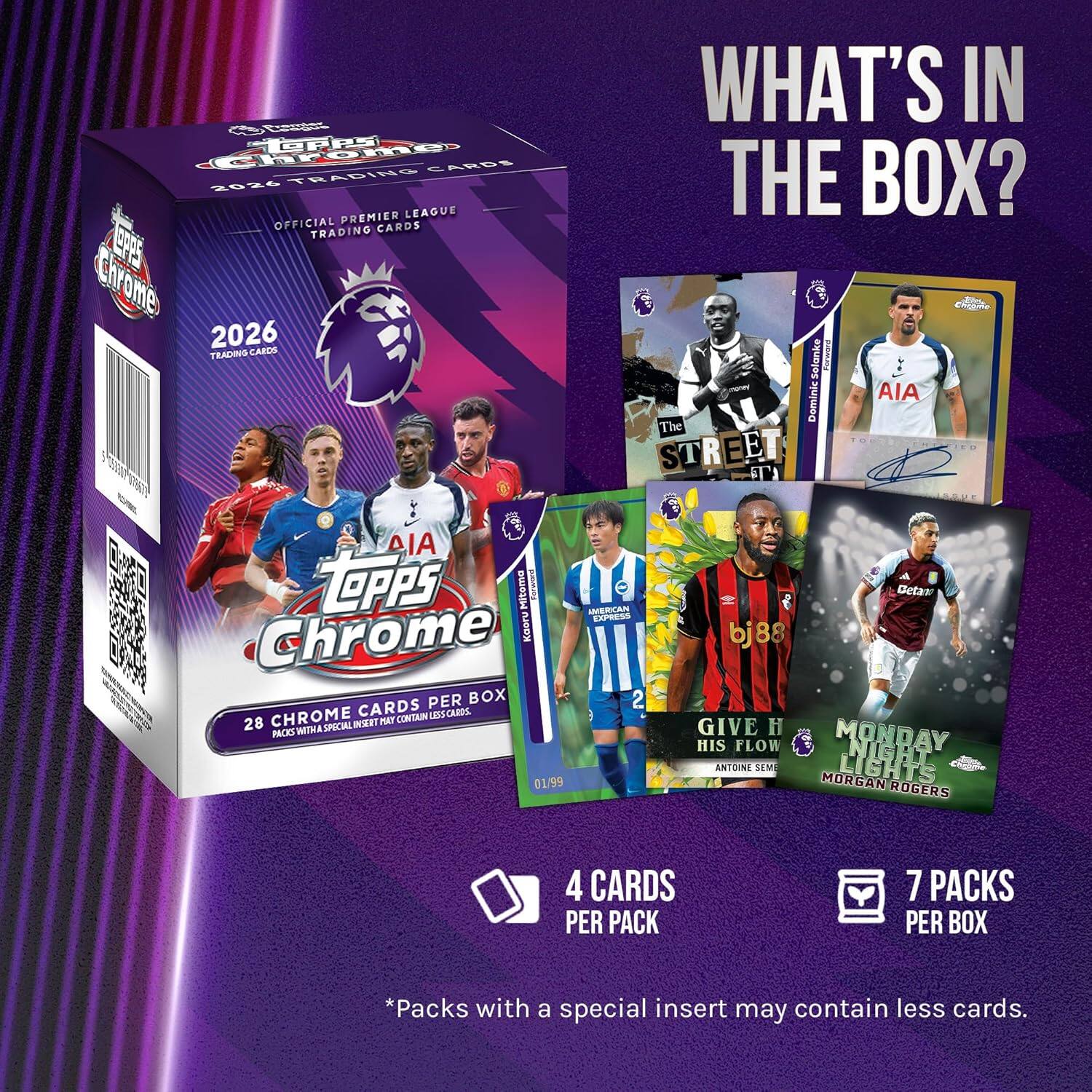 **Chromes 10PPS CARDS 2026 TRADINO PREMIER LEAGUE OFFICIAL CARDS TRADING PS Chrome 2026 TRACING CAECS 1**

**WHAT'S IN THE BOX?**

- Selanke
- Foe
- AIA Dominic
- The STREET
- LPPS Mitoma
- PO
- AMERICAN EXPRESS
- Chrome Kaoru

**PER BOX**

- 28 CHROME CARDS
- 4 CARDS PER PACK
- 7 PACKS PER BOX

*Packs with a special insert may contain less cards.

**Special Inserts:**
- GIVE H HIS FLOW
- MONDAY LIGHTS
- MORGAN ROGERS

**Note:** Packs with a special insert may contain less cards.