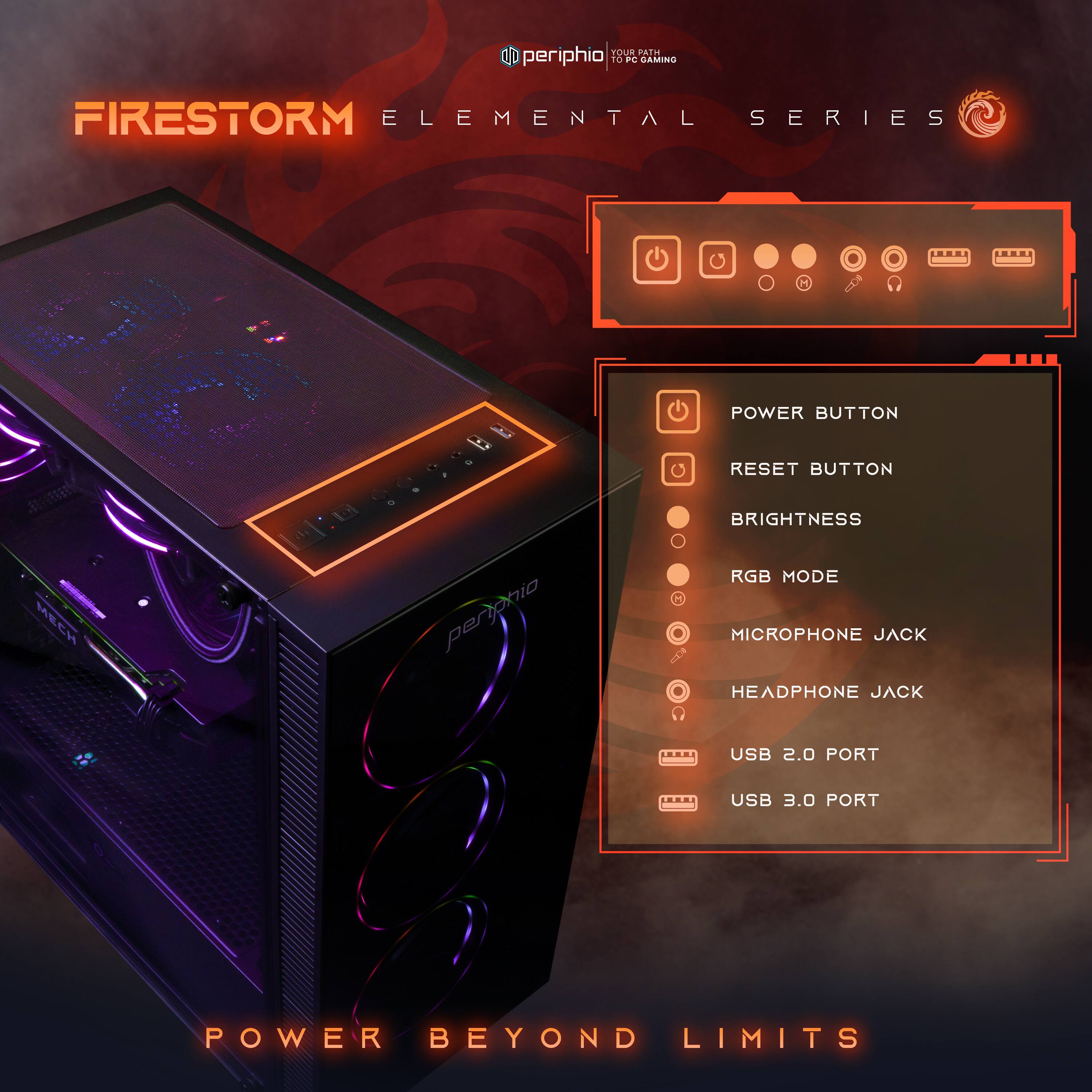 FIRESTORM ELEMENTAL SERIES

POWER BUTTON
RESET BUTTON
BRIGHTNESS
RGB MODE
MICROPHONE JACK
HEADPHONE JACK
USB 2.0 PORT
USB 3.0 PORT

POWER BEYOND LIMITS