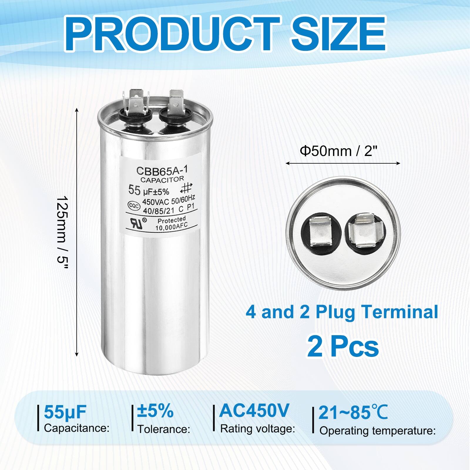 PRODUCT SIZE  
125mm / 5"  
CBB65A-1 CAPACITOR  
55 uF+5%  
450VAC 50/60Hz  
CQc C P1  
40/85/21 LR Protected  
10,000AFC  
50mm / 2"  
4 and 2 Plug Terminal  
2 Pcs  
55uF 5% AC450V  
21~85C  

Capacitance: 55µF  
Tolerance: ±5%  
Rating voltage: AC450V  
Operating temperature: 21~85°C
