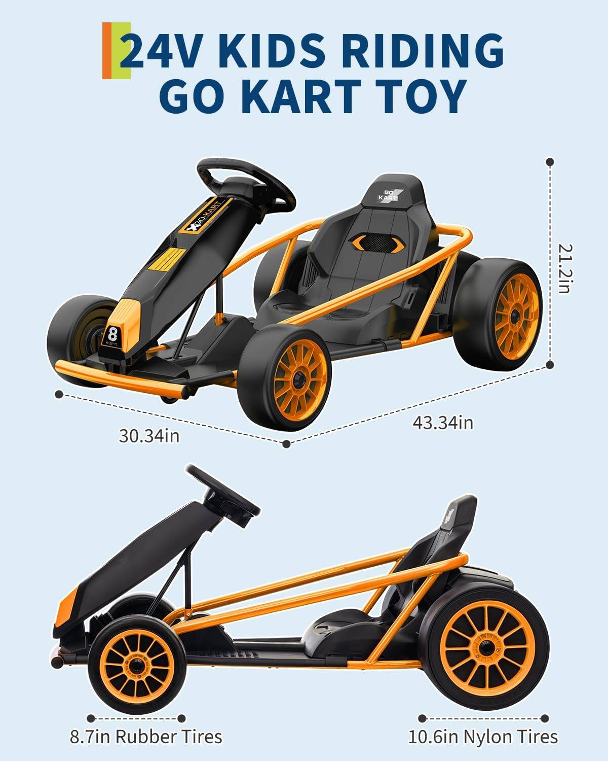 24V Kids Riding Go Kart Toy

- 21.2in
- 30.34in
- 43.34in
- 8.7in Rubber Tires
- 10.6in Nylon Tires
