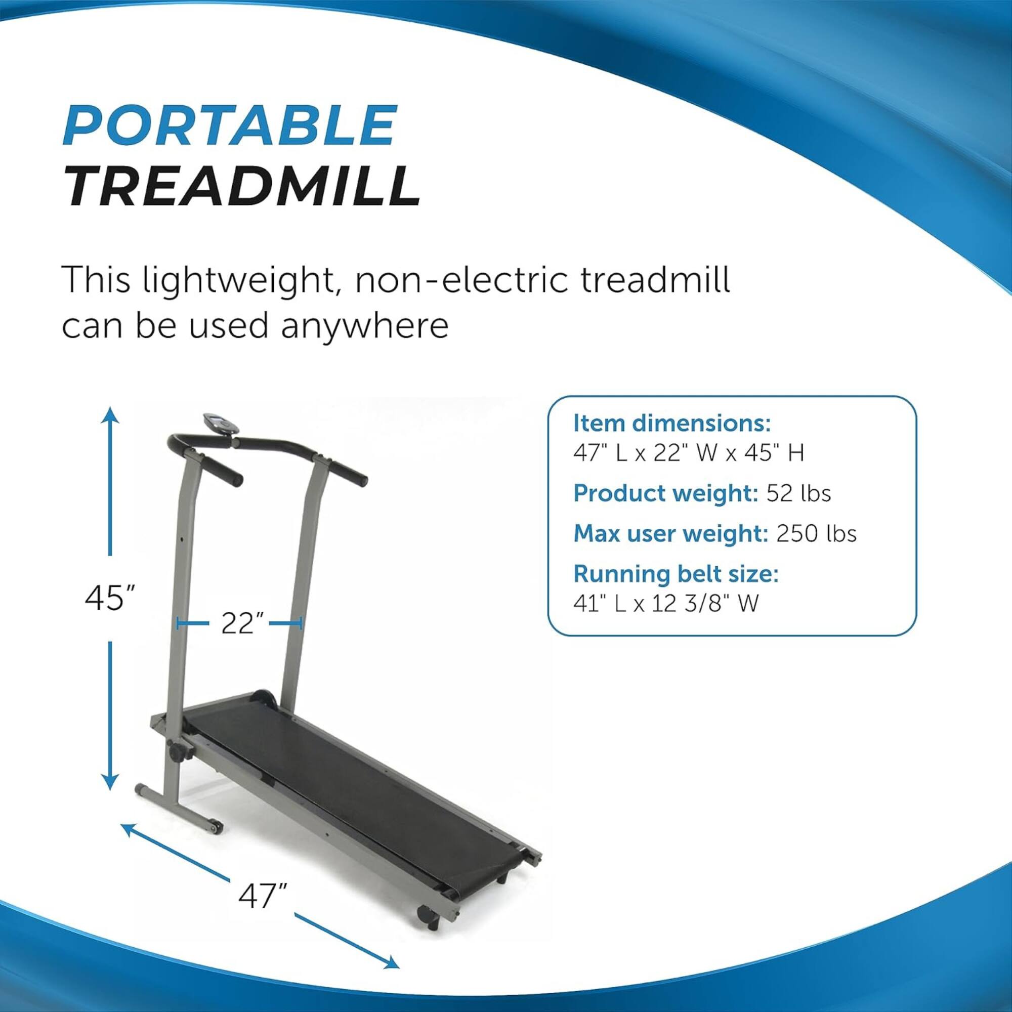 PORTABLE TREADMILL

This lightweight, non-electric treadmill can be used anywhere

Item dimensions:
47" L x 22" W x 45" H

Product weight: 52 lbs

Max user weight: 250 lbs

Running belt size:
41" L x 12 3/8" W