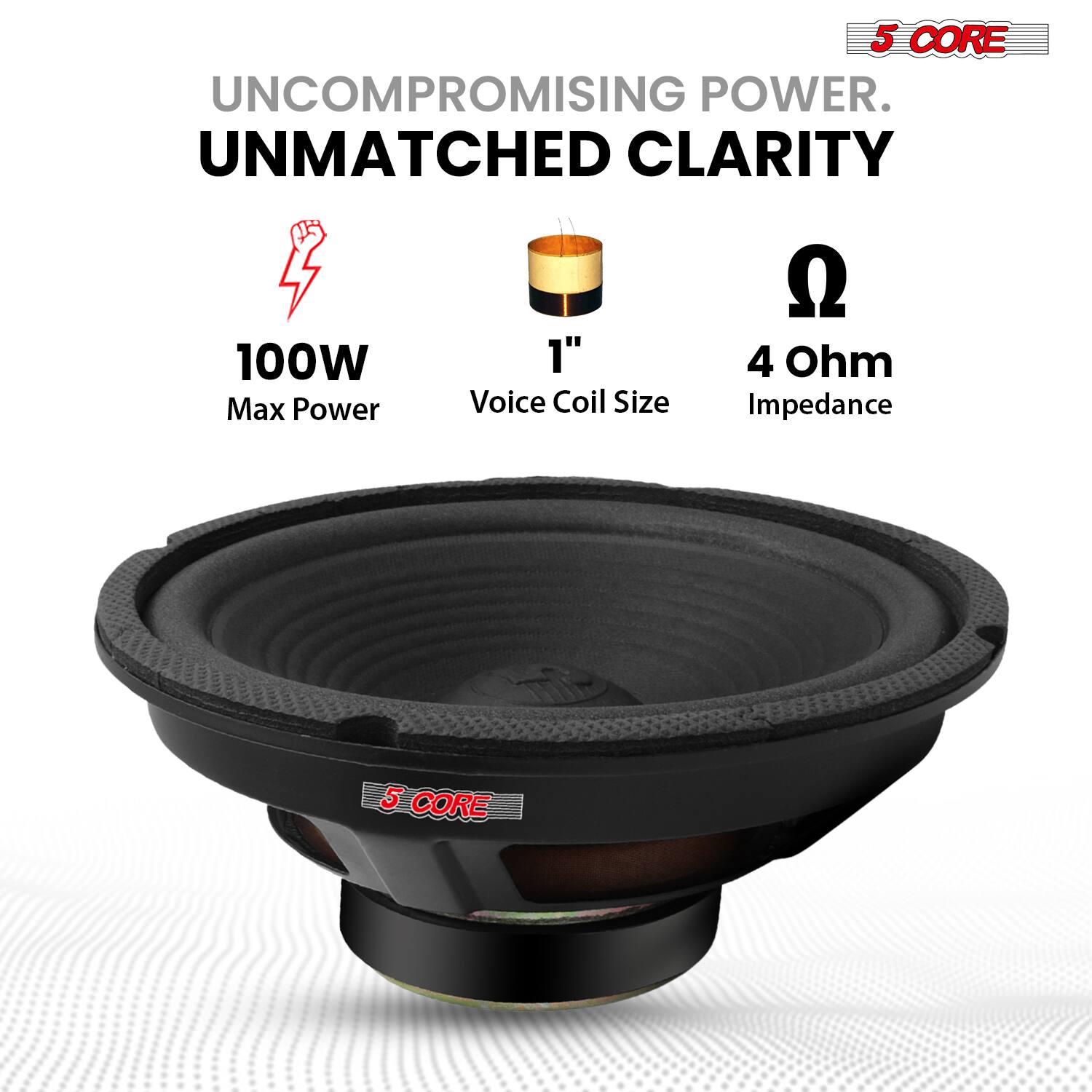 5 CORE  
UNCOMPROMISING POWER.  
UNMATCHED CLARITY  

100W Max Power  
1" Voice Coil Size  
4 Ohm Impedance