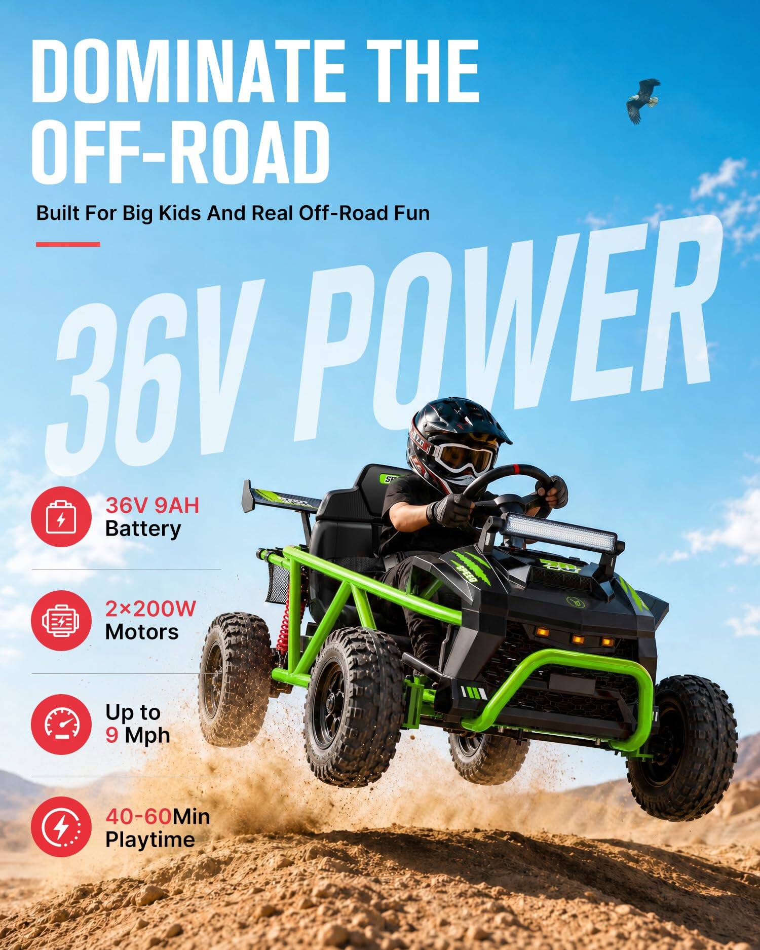 DOMINATE THE OFF-ROAD  
Built For Big Kids And Real Off-Road Fun  

36V POWER  

36V 9AH Battery  
2x200W Motors  
Up to 9 Mph  
40-60Min Playtime