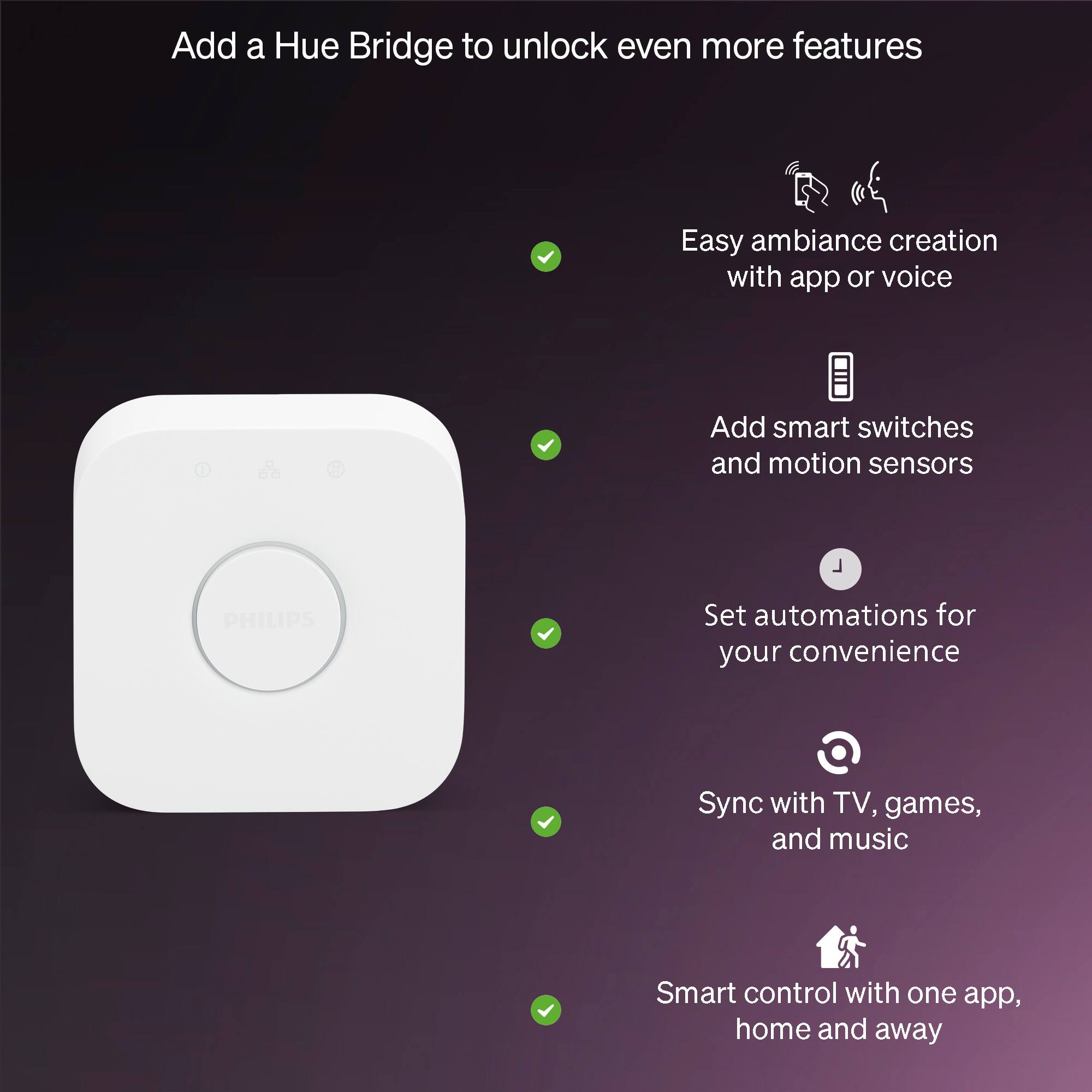 Add a Hue Bridge to unlock even more features

- Easy ambiance creation with app or voice
- Add smart switches and motion sensors
- Set automations for your convenience
- Sync with TV, games, and music
- Smart control with one app, home and away