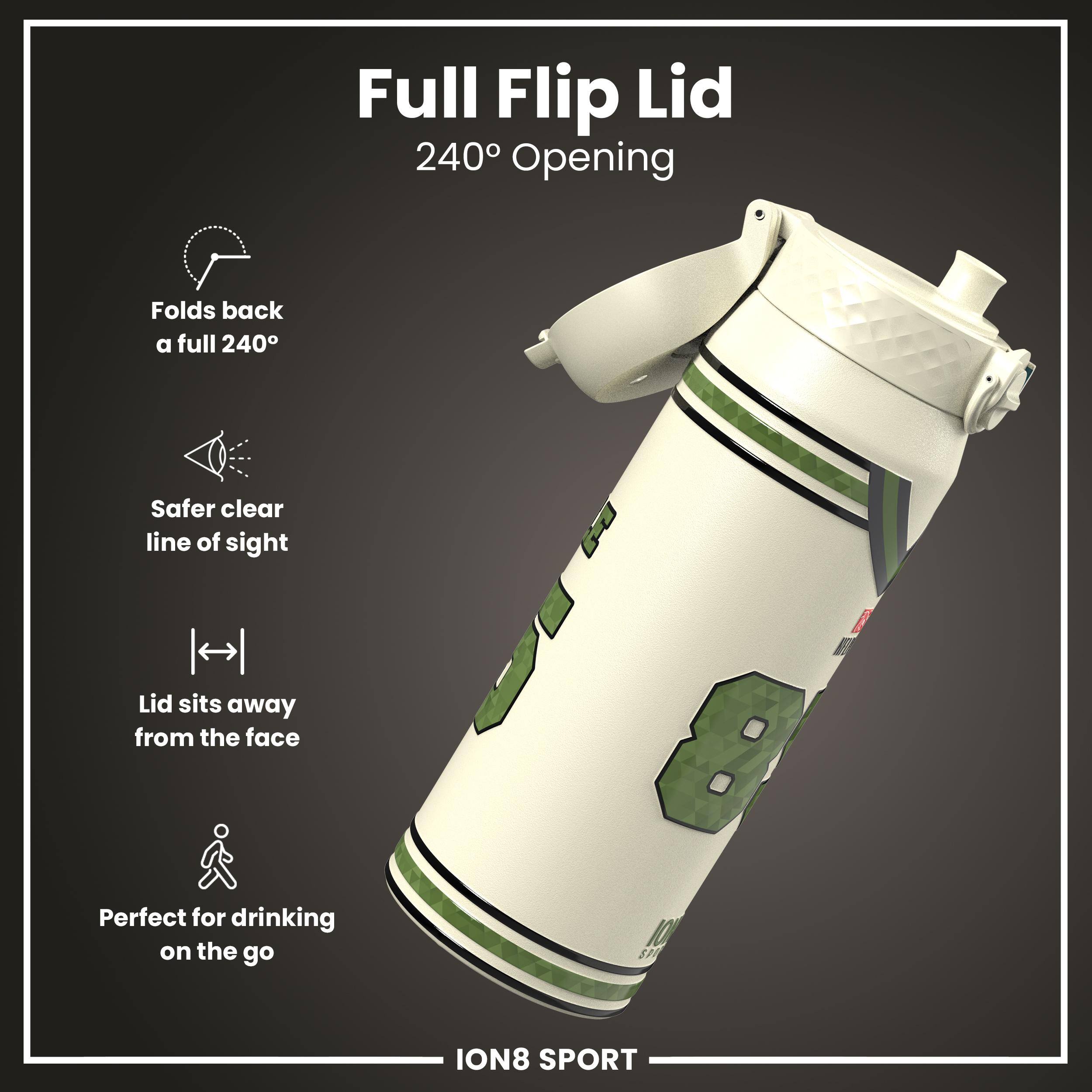 Full Flip Lid  
240° Opening  

- Folds back a full 240°  
- Safer clear line of sight  
- Lid sits away from the face  
- Perfect for drinking on the go  

ION8 SPORT
