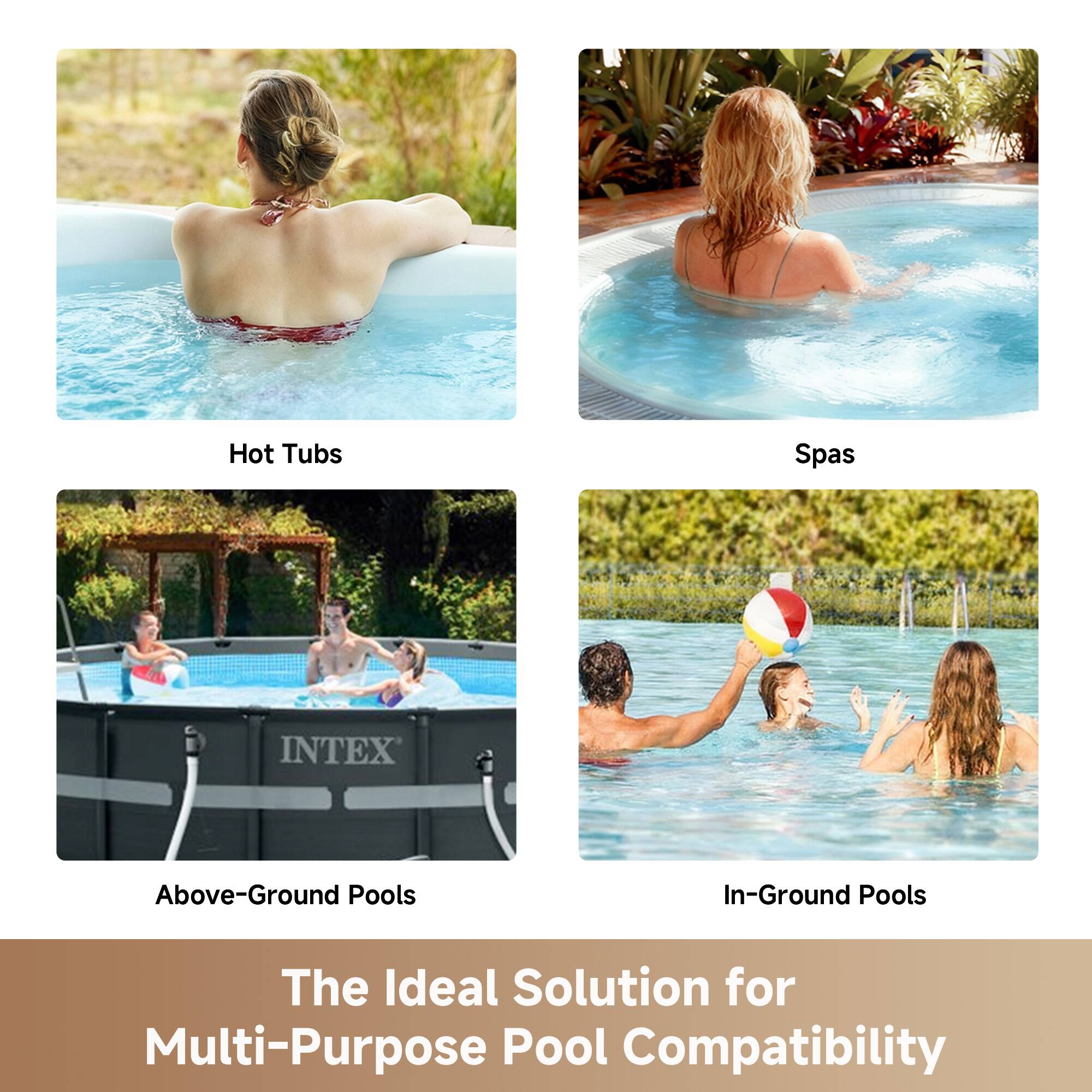 Hot Tubs  
Spas  
INTEX Above-Ground Pools  
In-Ground Pools  

The Ideal Solution for Multi-Purpose Pool Compatibility