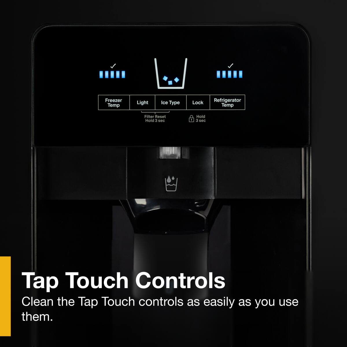 Freezer Temp  
Light  
Ice Type  
Lock  
Refrigerator Temp  

Filter Reset  
Hold 3 sec  

Hold 3 sec  

Tap Touch Controls  
Clean the Tap Touch controls as easily as you use them.