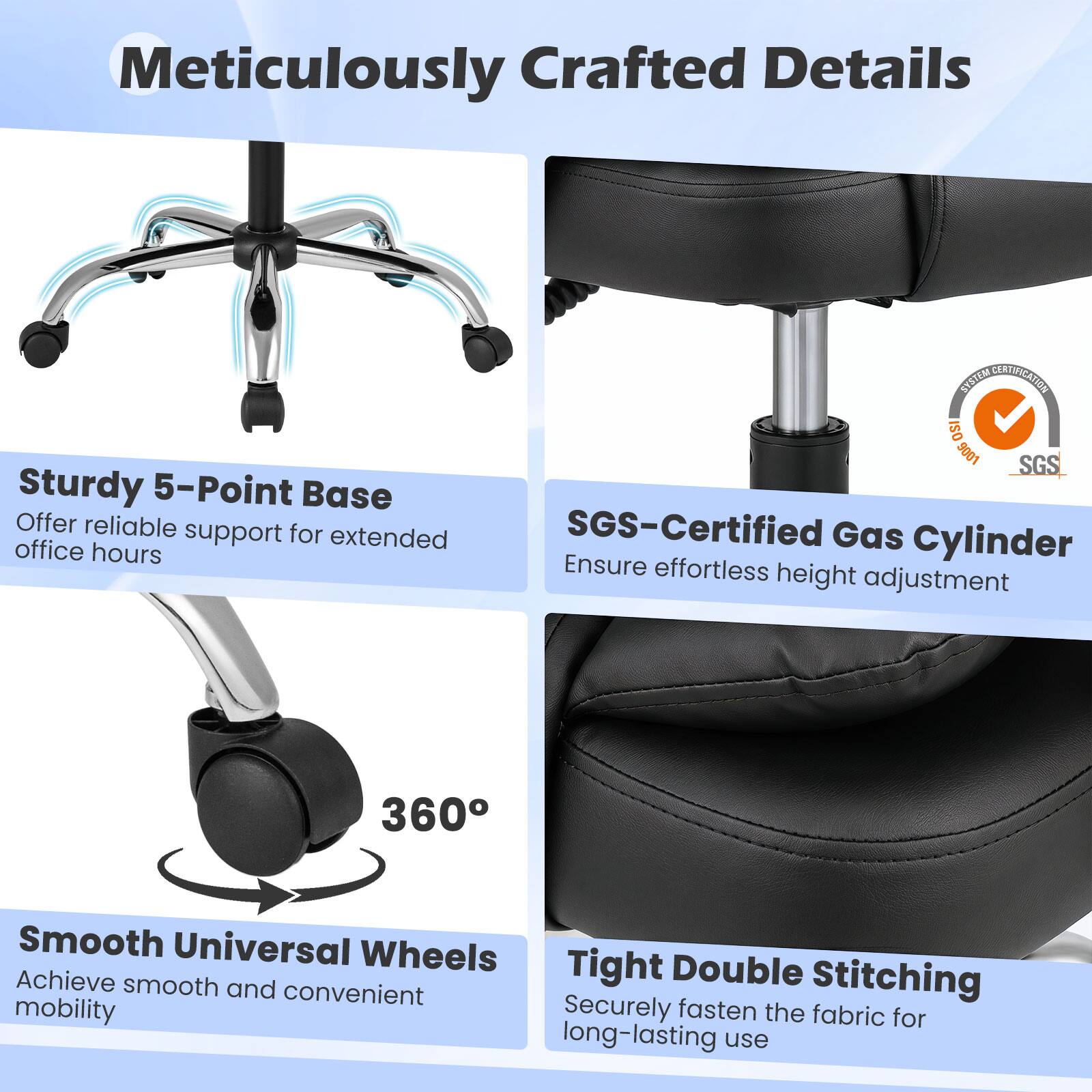 Meticulously Crafted Details

- Sturdy 5-Point Base
  Offer reliable support for extended office hours

- SGS-Certified Gas Cylinder
  Ensure effortless height adjustment

- Smooth Universal Wheels
  Achieve smooth and convenient mobility

- Tight Double Stitching
  Securely fasten the fabric for long-lasting use