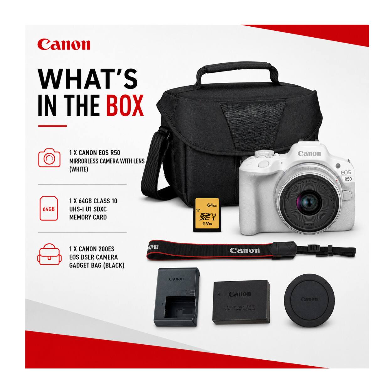 Canon  
WHAT'S IN THE BOX  
64GB  
1 X CANON EOS R50 MIRRORLESS CAMERA WITH LENS (WHITE)  
1 X 64GB CLASS 10 UHS-I U1 SDXC MEMORY CARD  
Canon RF-518-65mm LENS  
1 X CANON 200ES EOS DSLR CAMERA GADGET BAG (BLACK)  
Canon  
Canon  
Canon  
Canon  
BATTERY PACK LP-E17