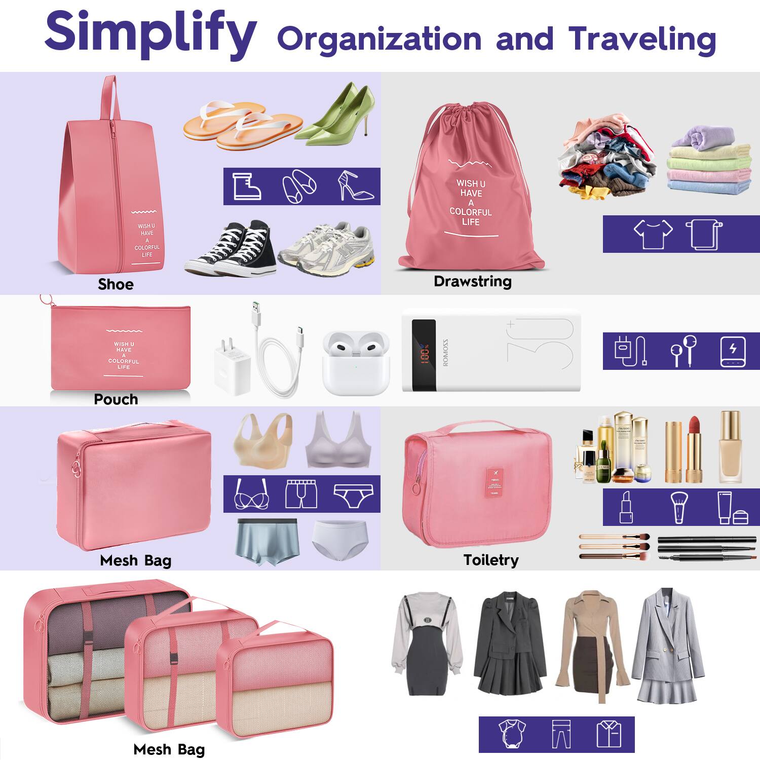 Simplify Organization and Traveling

Shoe  
WISH U HAVE A COLORFUL LIFE

Drawstring  
WISH U HAVE A COLORFUL LIFE

Pouch  
WISH U HAVE A COLORFUL LIFE

Mesh Bag

Toiletry

Mesh Bag