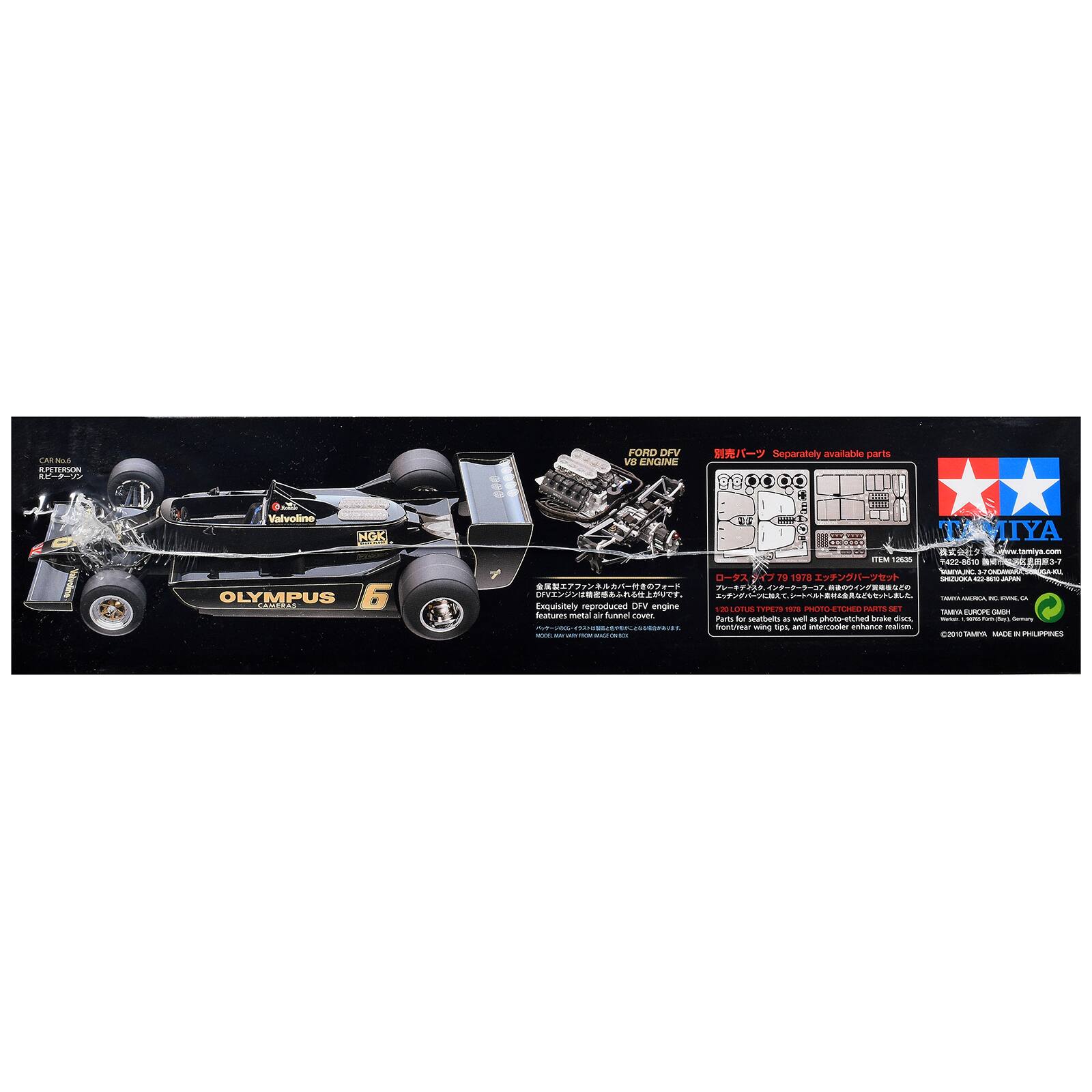 CAR No.6 R.PETERSON R  
FORD DFV V8 ENGINE  
Separately available parts  
Valvoline NGK OLYMPUS CAMERAS 6  
TAMIYA 12536 422-8610 MARC 791978 SANUORA 9 800 JAPAN  
DFV HEROL c RONE.CA  
Exquisitely reproduced DFV engine OLOTUS TYPE79 978 PHOTO ETCHED PARTS SET TAMIYA EUROPE  
Features metal air funnel cover. Parts for seatbelts and brake discs, photo-etched Torell 16/15 dream Gernary front/hear wing tips, and intercooler enhance realism.  
WOOD 2010 7AMYA MADE IN PHILIPPINES
