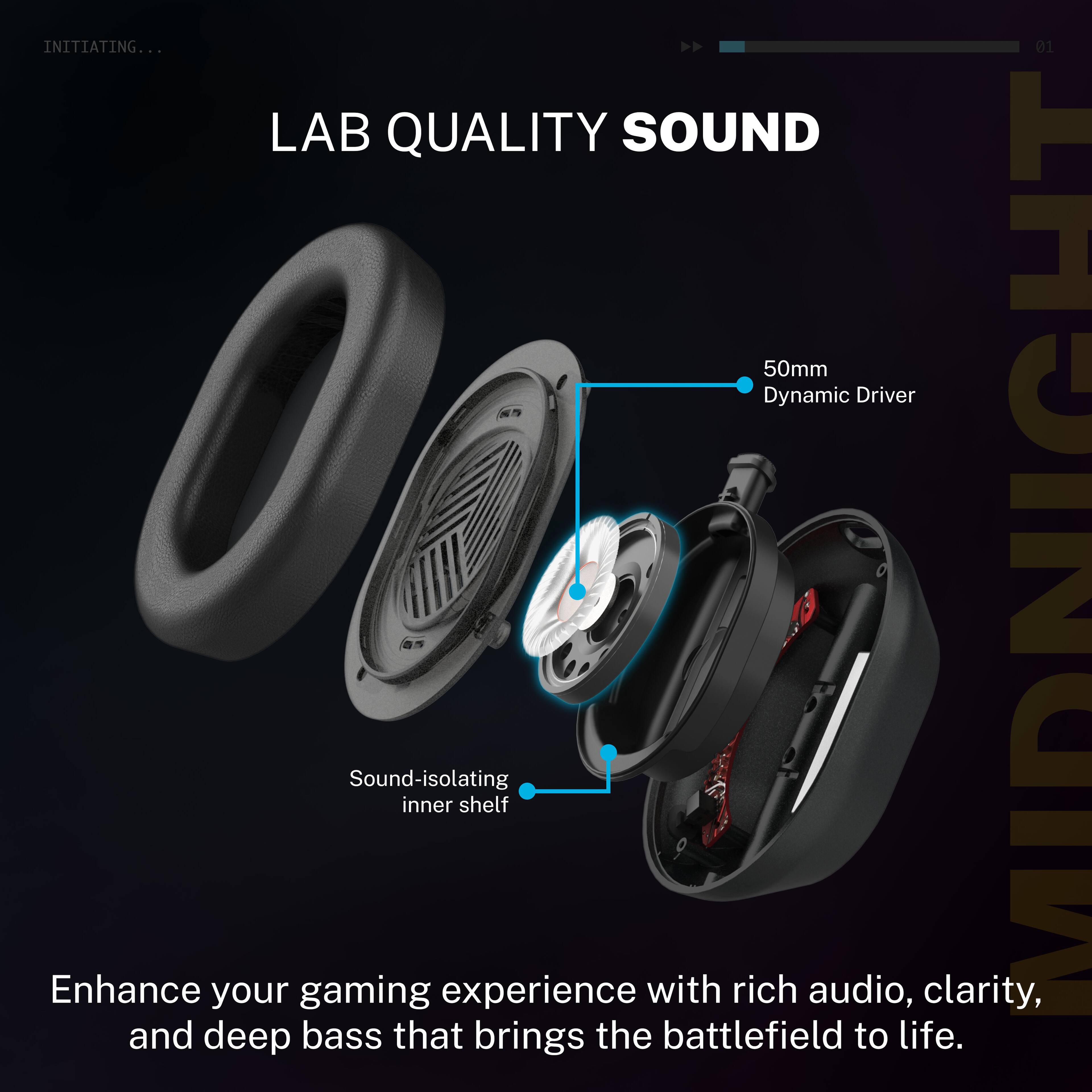 INITIATING...

LAB QUALITY SOUND

50mm Dynamic Driver

Sound-isolating inner shelf

Enhance your gaming experience with rich audio, clarity, and deep bass that brings the battlefield to life.