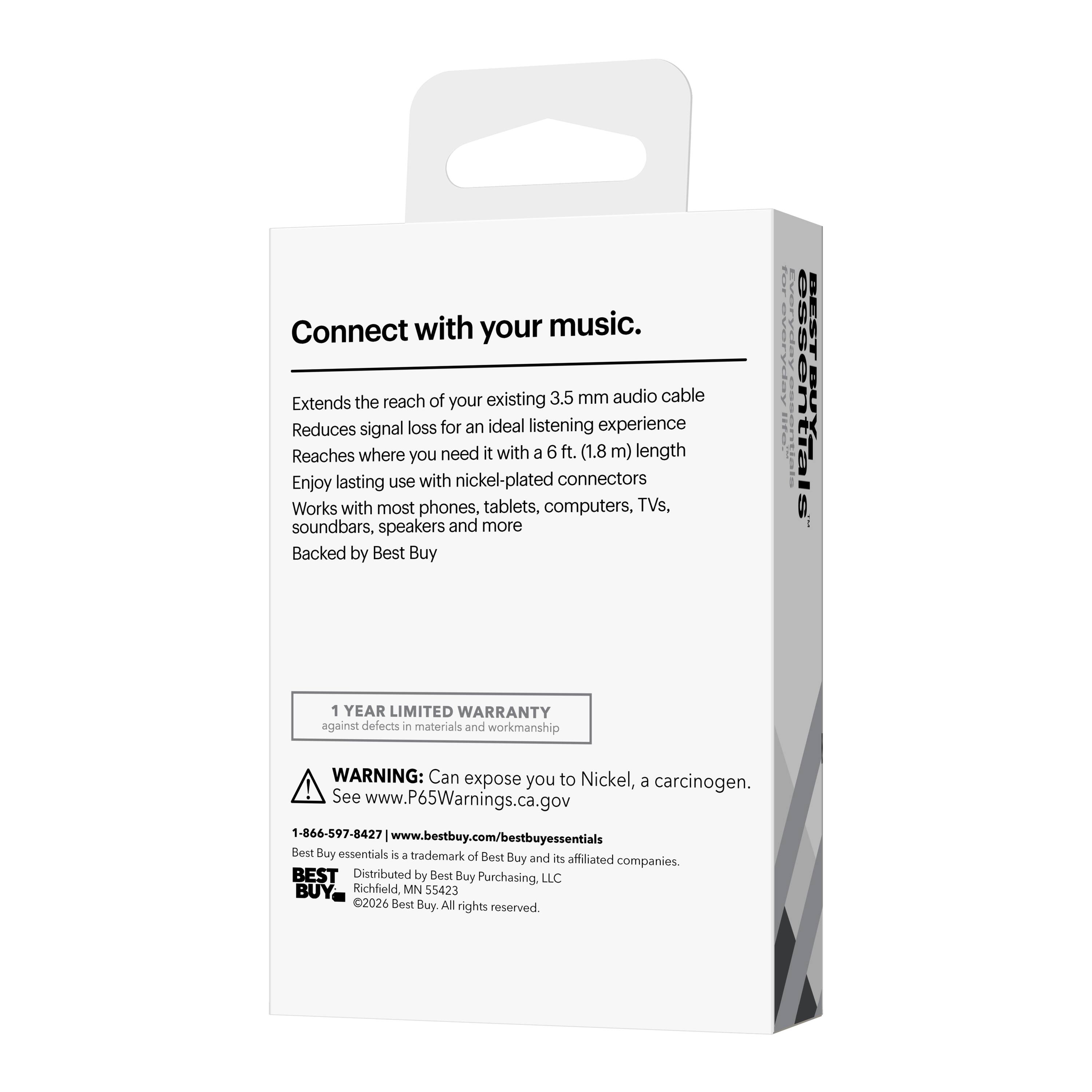 Connect with your music.  
Extends the reach of your existing 3.5 mm audio cable  
Reduces signal loss for an ideal listening experience  
Reaches where you need it with a 6 ft. (1.8 m) length  
Enjoy lasting use with nickel-plated connectors  
Works with most phones, tablets, computers, TVs, soundbars, speakers and more  
Backed by Best Buy  

1 YEAR LIMITED WARRANTY against defects in materials and workmanship  

WARNING: Can expose you to Nickel, a carcinogen.  
See www.P65Warnings.ca.gov  

1-866-597-8427  
www.bestbuy.com/bestbuyessentials  

Best Buy essentials - trademark of Best Buy and its affiliated companies.  
BEST Distributed by Best Buy Purchasing, LLC  
Richfield MN S5423  
©2026 Best Buy. All rights reserved.