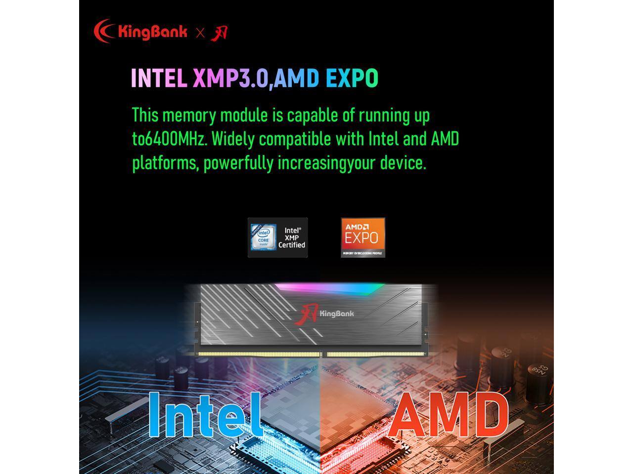 KingBank X INTEL XMP3.0, AMD EXPO

This memory module is capable of running up to 6400MHz. Widely compatible with Intel and AMD platforms, powerfully increasing your device.

Intel CORE XMP Certified  
AMD EXPO

KingBank Intel N58 AMD