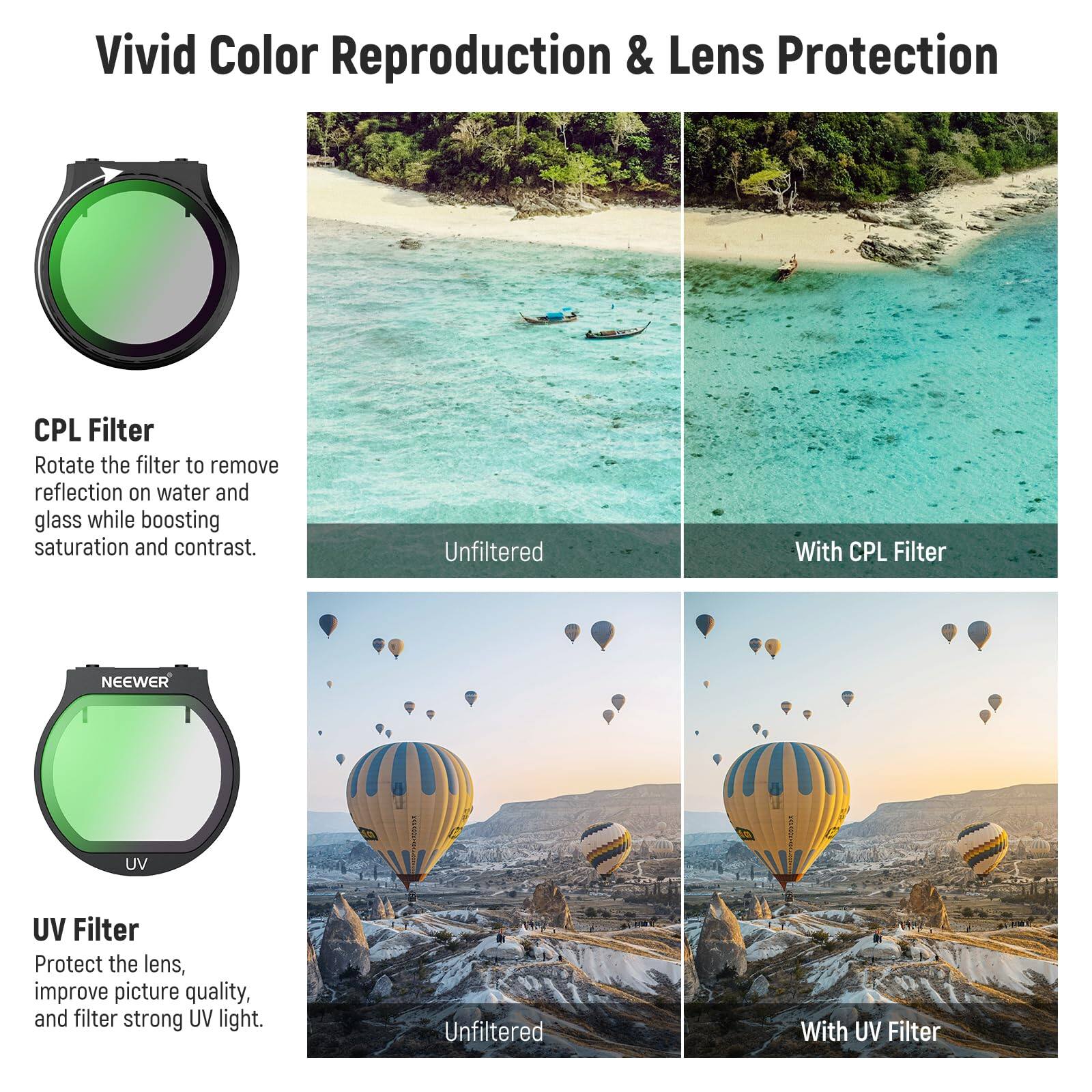 Vivid Color Reproduction & Lens Protection

CPL Filter
Rotate the filter to remove reflection on water and glass while boosting saturation and contrast.
Unfiltered | With CPL Filter

NEEWER UV Filter
Protect the lens, improve picture quality, and filter strong UV light.
Unfiltered | With UV Filter