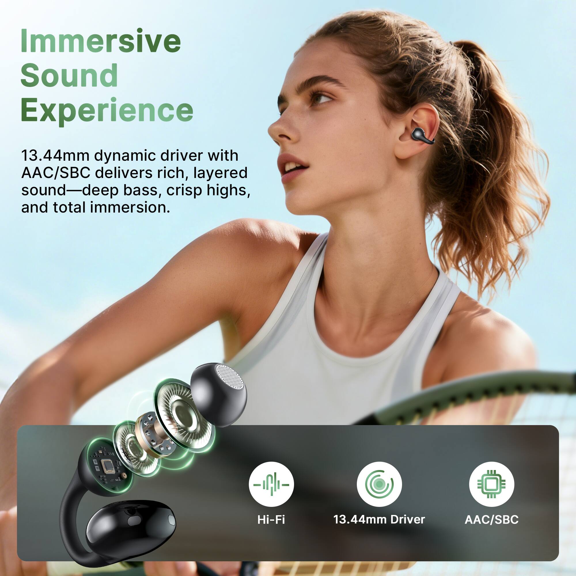Immersive Sound Experience  
13.44mm dynamic driver with AAC/SBC delivers rich, layered sound—deep bass, crisp highs, and total immersion.  
Hi-Fi  
13.44mm Driver  
AAC/SBC