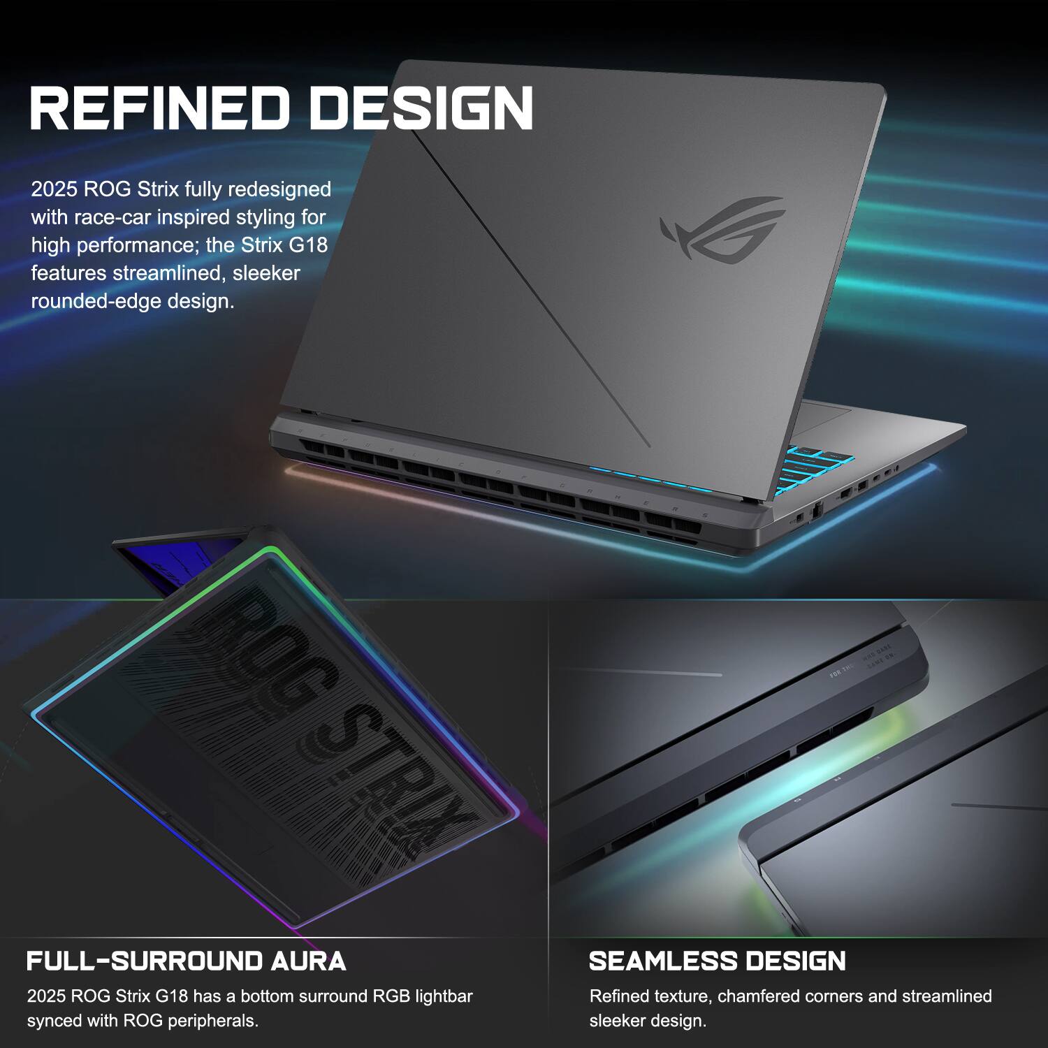 REFINED DESIGN  
2025 ROG Strix fully redesigned with race-car inspired styling for high performance; the Strix G18 features streamlined, sleeker rounded-edge design.  

FULL-SURROUND AURA  
2025 ROG Strix G18 has a bottom surround RGB lightbar synced with ROG peripherals.  

SEAMLESS DESIGN  
Refined texture, chamfered corners and streamlined sleeker design.