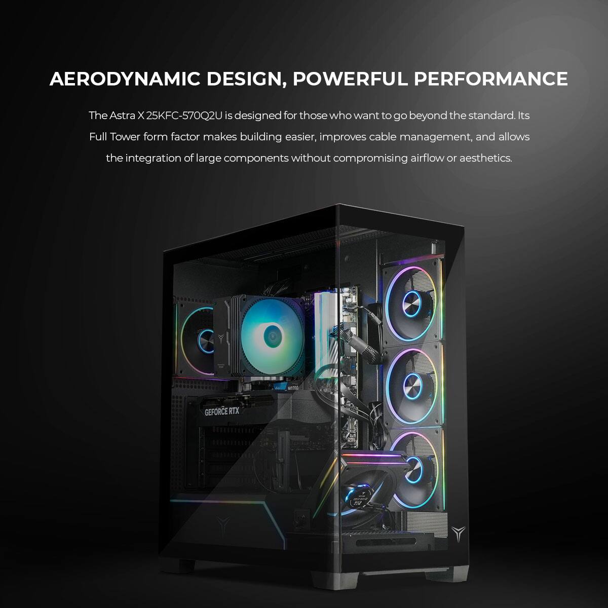 AERODYNAMIC DESIGN, POWERFUL PERFORMANCE

The Astra X 25KFC-570Q2U is designed for those who want to go beyond the standard. Its Full Tower form factor makes building easier, improves cable management, and allows the integration of large components without compromising airflow or aesthetics.