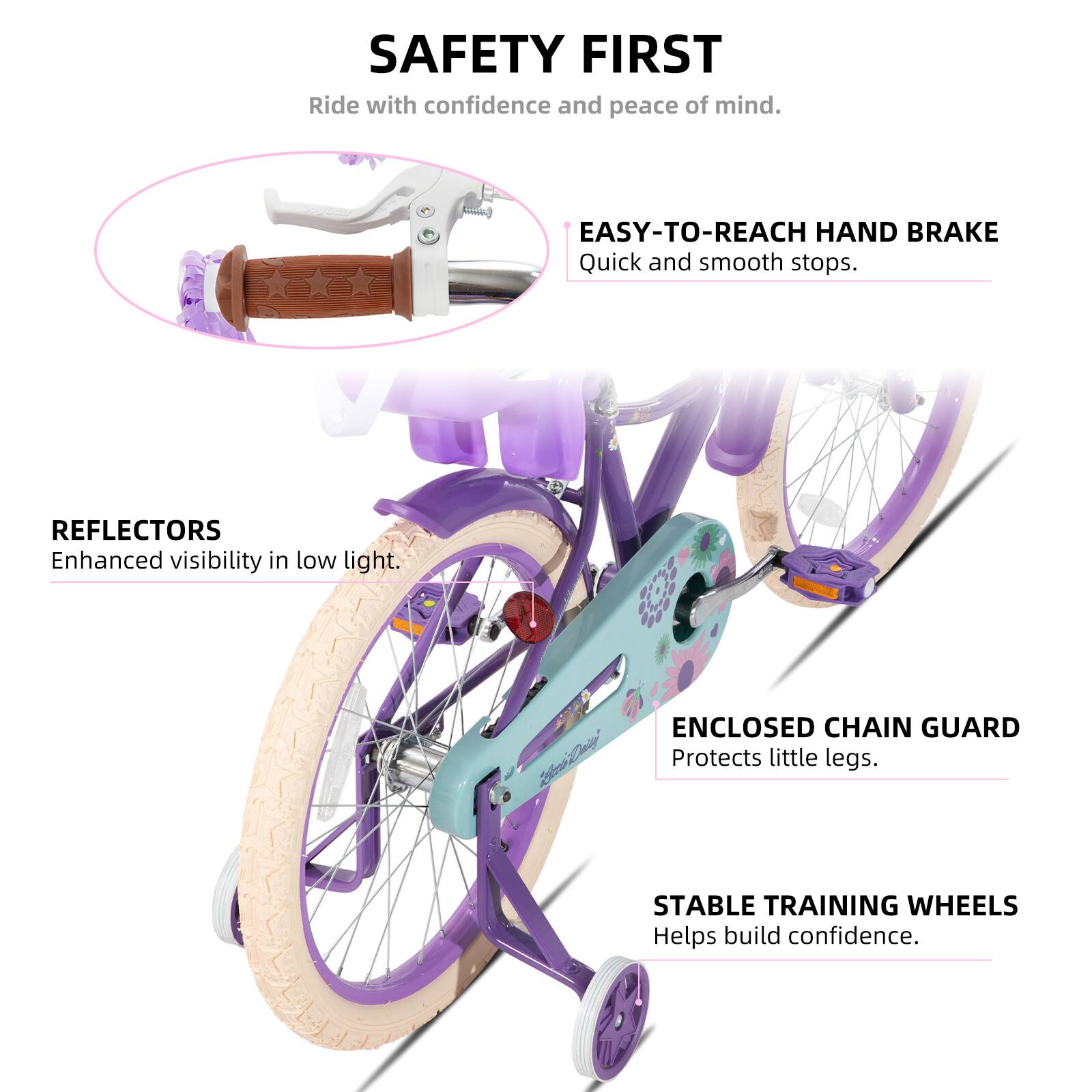 SAFETY FIRST  
Ride with confidence and peace of mind.  

EASY-TO-REACH HAND BRAKE  
Quick and smooth stops.  

REFLECTORS  
Enhanced visibility in low light.  

ENCLOSED CHAIN GUARD  
Protects little legs.  

STABLE TRAINING WHEELS  
Helps build confidence.