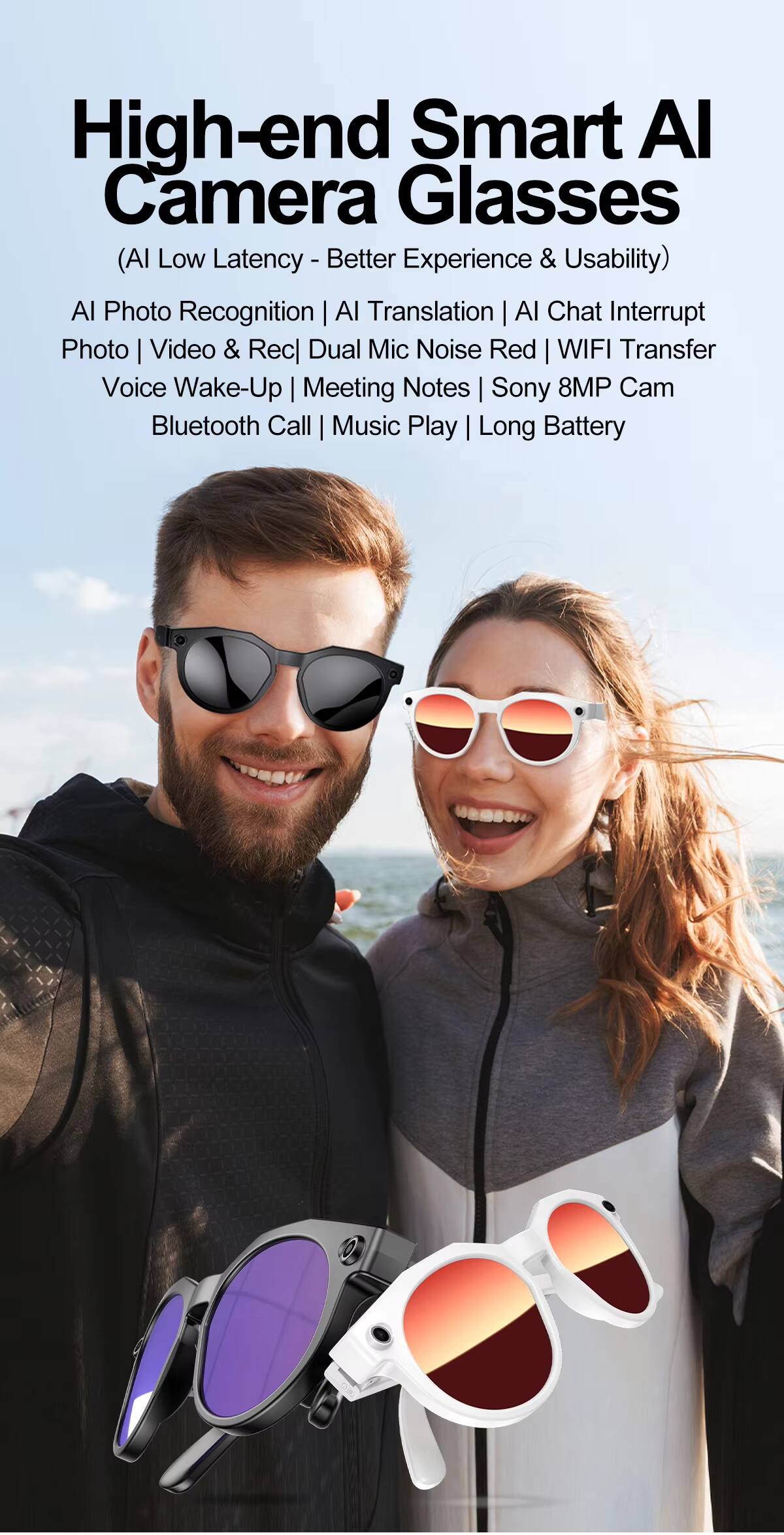 High-end Smart AI Camera Glasses  
(AI Low Latency - Better Experience & Usability)  
AI Photo Recognition | AI Translation | AI Chat Interrupt  
Photo | Video & Rec | Dual Mic Noise Red | WIFI Transfer  
Voice Wake-Up | Meeting Notes | Sony 8MP Cam  
Bluetooth Call | Music Play | Long Battery