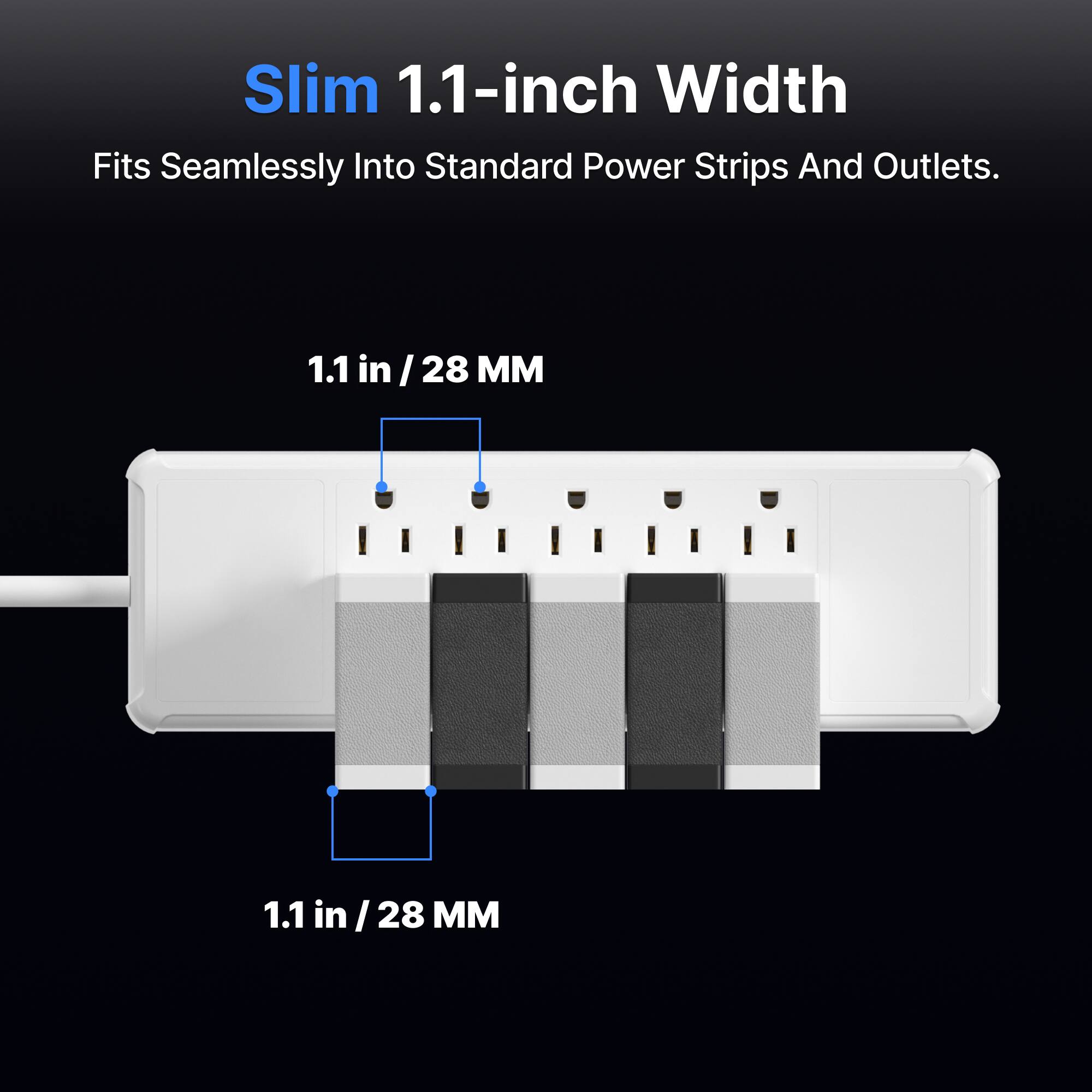 Slim 1.1-inch Width
Fits Seamlessly Into Standard Power Strips And Outlets.
1.1 in /28 MM
1.1 in /28 MM