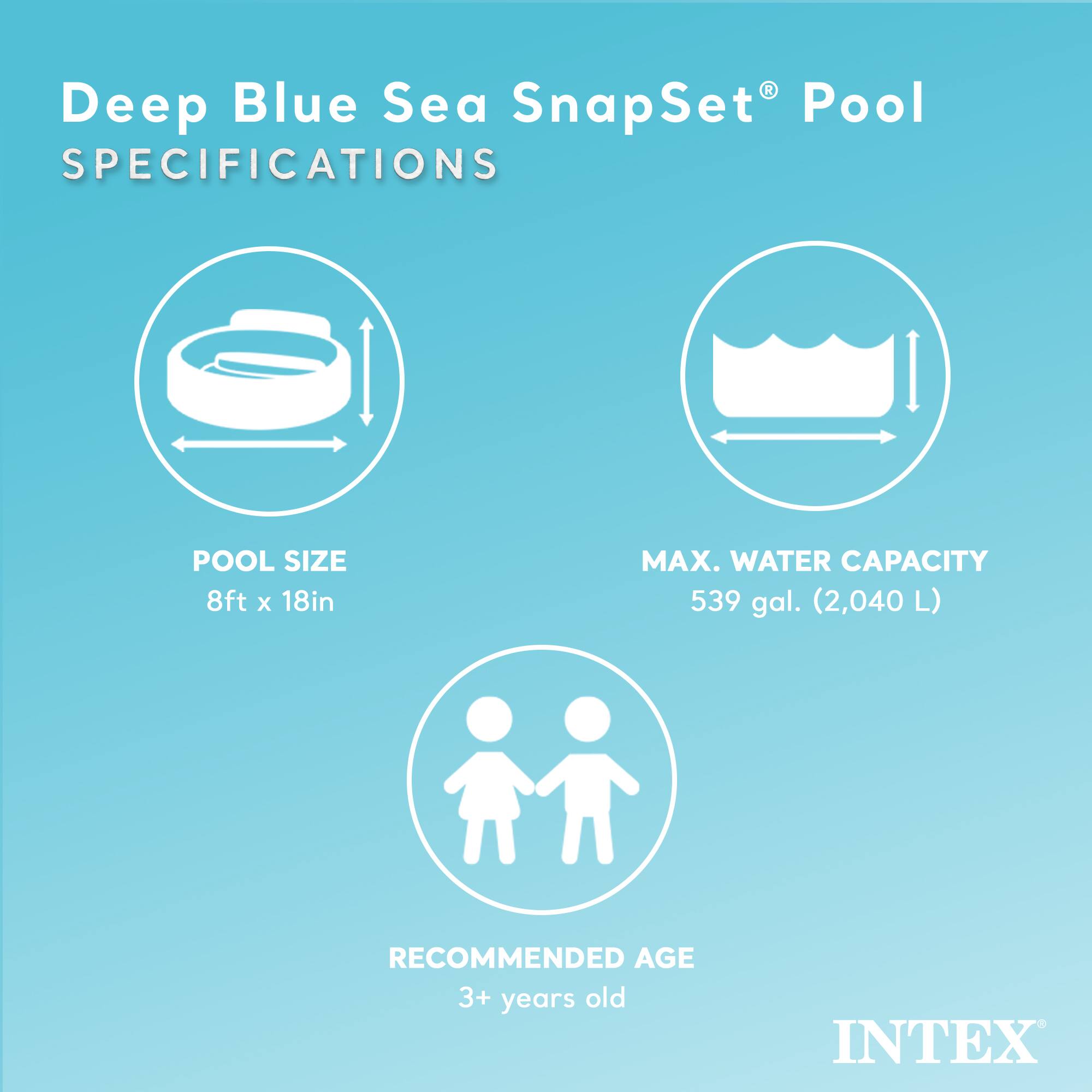 Deep Blue Sea SnapSet® Pool  
SPECIFICATIONS  

POOL SIZE  
8ft x 18in  

MAX. WATER CAPACITY  
539 gal. (2,040 L)  

RECOMMENDED AGE  
3+ years old  

INTEX