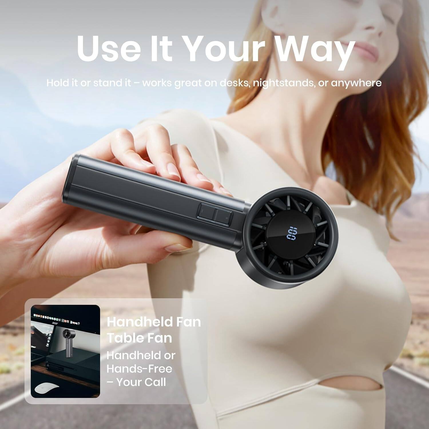Use It Your Way  
Hold it or stand it – works great on desks, nightstands, or anywhere  

Handheld Fan  
Table Fan  
Handheld or Hands-Free – Your Call