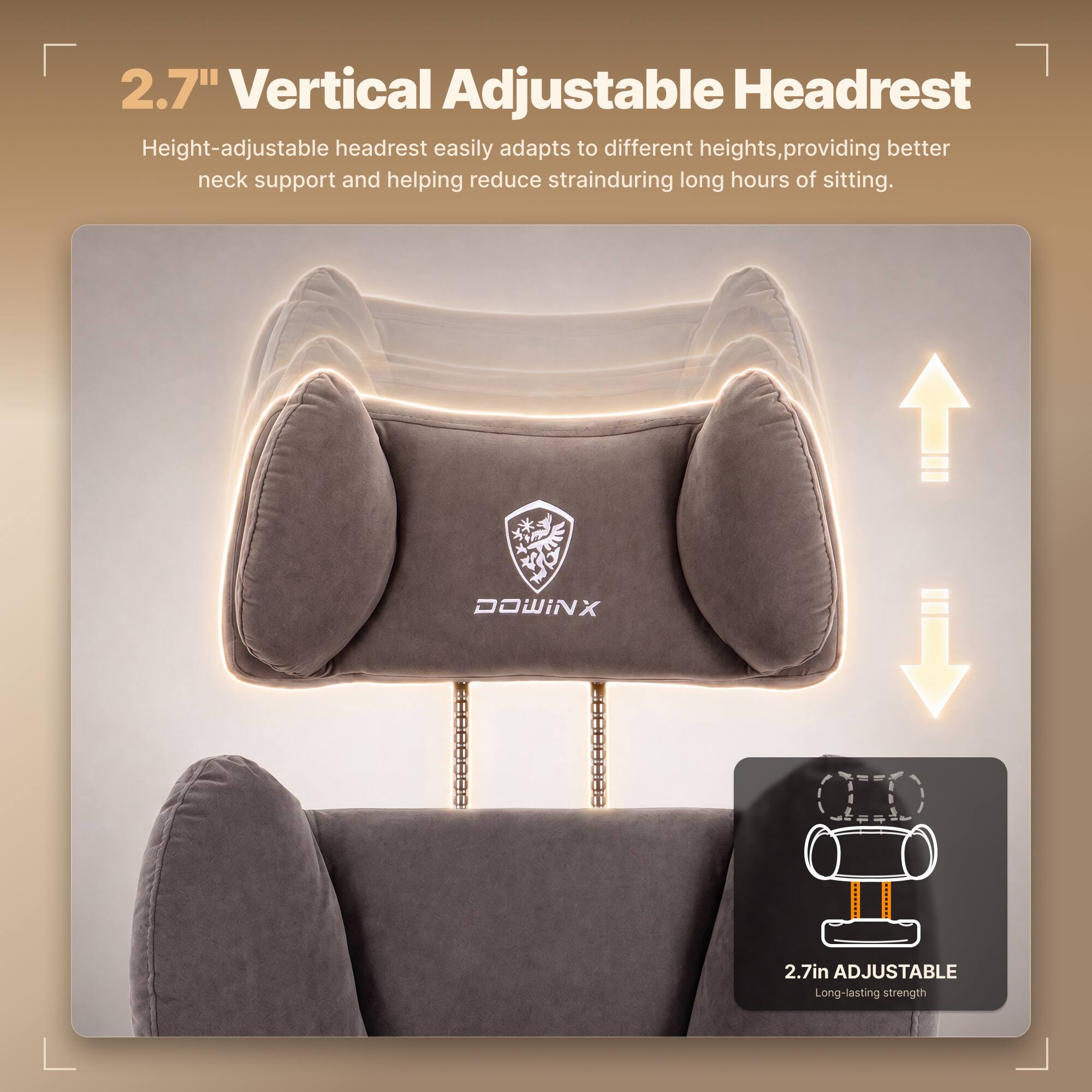2.7" Vertical Adjustable Headrest  
Height-adjustable headrest easily adapts to different heights, providing better neck support and helping reduce strain during long hours of sitting.  

DOWINX  
2.7in ADJUSTABLE  
Long-lasting strength