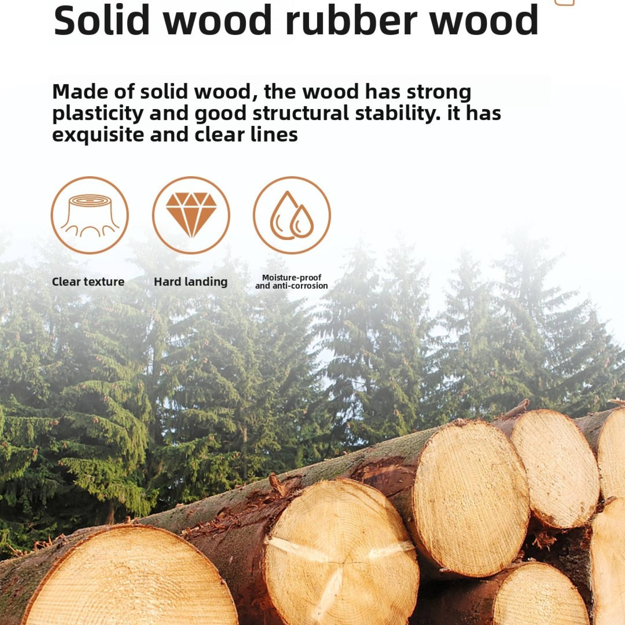 Solid wood rubber wood

Made of solid wood, the wood has strong plasticity and good structural stability. It has exquisite and clear lines.

- Clear texture
- Hard landing
- Moisture-proof and anti-corrosion