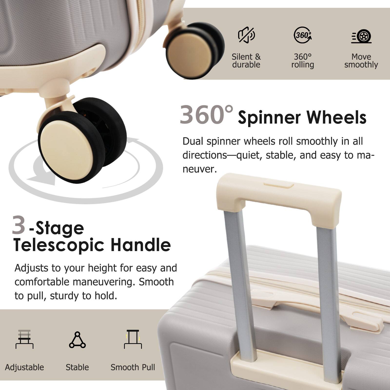 360° Spinner Wheels  
Dual spinner wheels roll smoothly in all directions—quiet, stable, and easy to maneuver.

3-Stage Telescopic Handle  
Adjusts to your height for easy and comfortable maneuvering. Smooth to pull, sturdy to hold.

Silent & durable  
360° rolling  
Move smoothly  

Adjustable  
Stable  
Smooth Pull