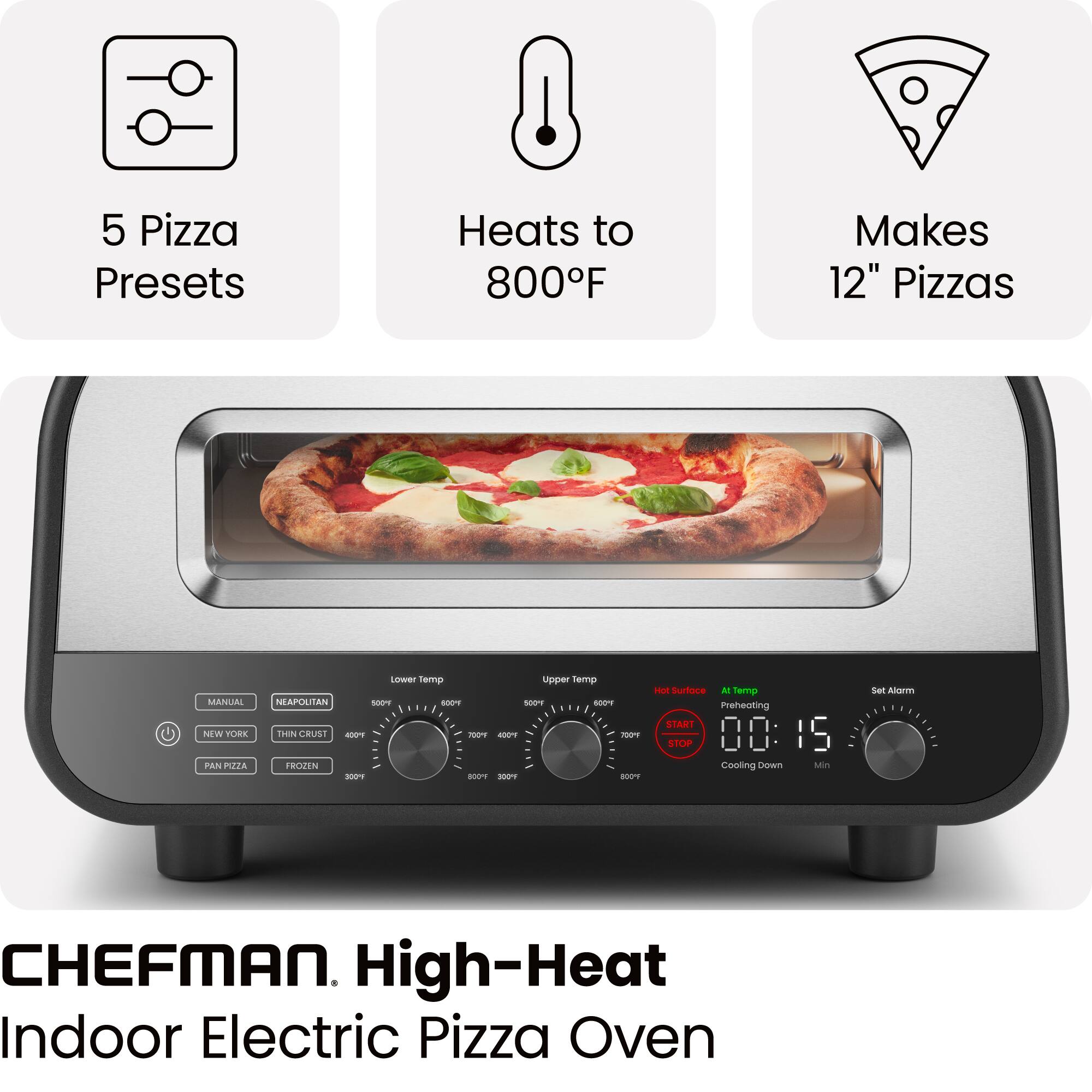 5 Pizza Presets  
Heats to 800°F  
Makes 12" Pizzas  

MANUAL  
NEAPOLITAN  
NEW YORK  
THIN CRUST  
PAN PIZZA  
FROZEN  

Lower Temp  
Upper Temp  

Hot Surface  
Preheating  
START  
STOP  
Cooling Down  

Set Alarm  

00:15  

CHEFMAN. High-Heat Indoor Electric Pizza Oven