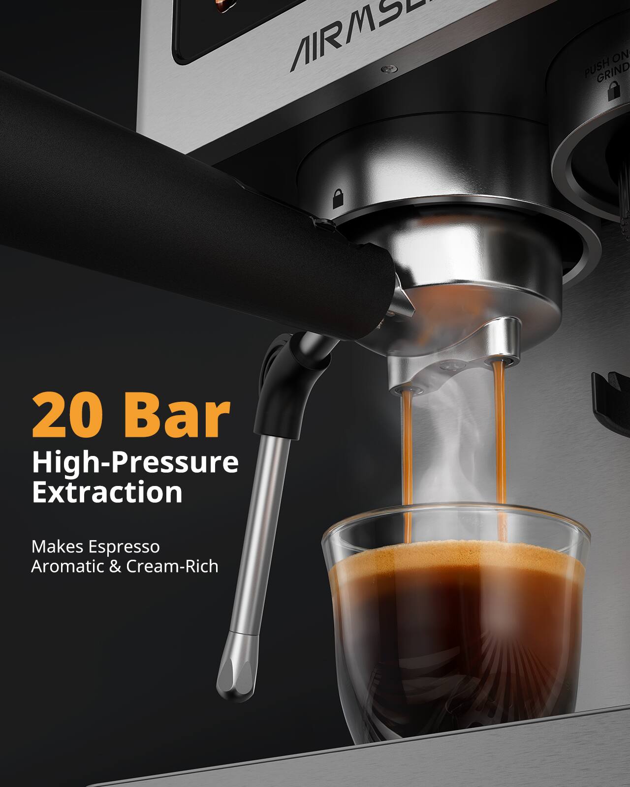 AIRMS
ON PUSH GRIND
20 Bar High-Pressure Extraction
Makes Espresso Aromatic & Cream-Rich