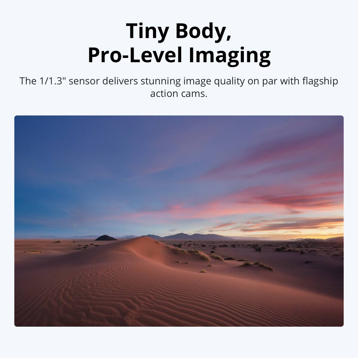 Tiny Body, Pro-Level Imaging

The 1/1.3" sensor delivers stunning image quality on par with flagship action cams.