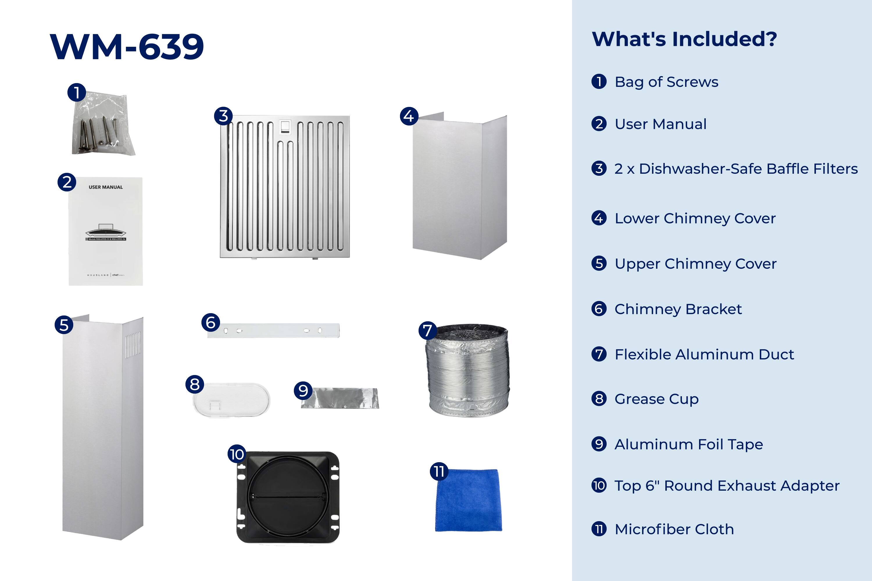 WM-639

What's Included?

1. Bag of Screws
2. User Manual
3. 2 x Dishwasher-Safe Baffle Filters
4. Lower Chimney Cover
5. Upper Chimney Cover
6. Chimney Bracket
7. Flexible Aluminum Duct
8. Grease Cup
9. Aluminum Foil Tape
10. Top 6" Round Exhaust Adapter
11. Microfiber Cloth