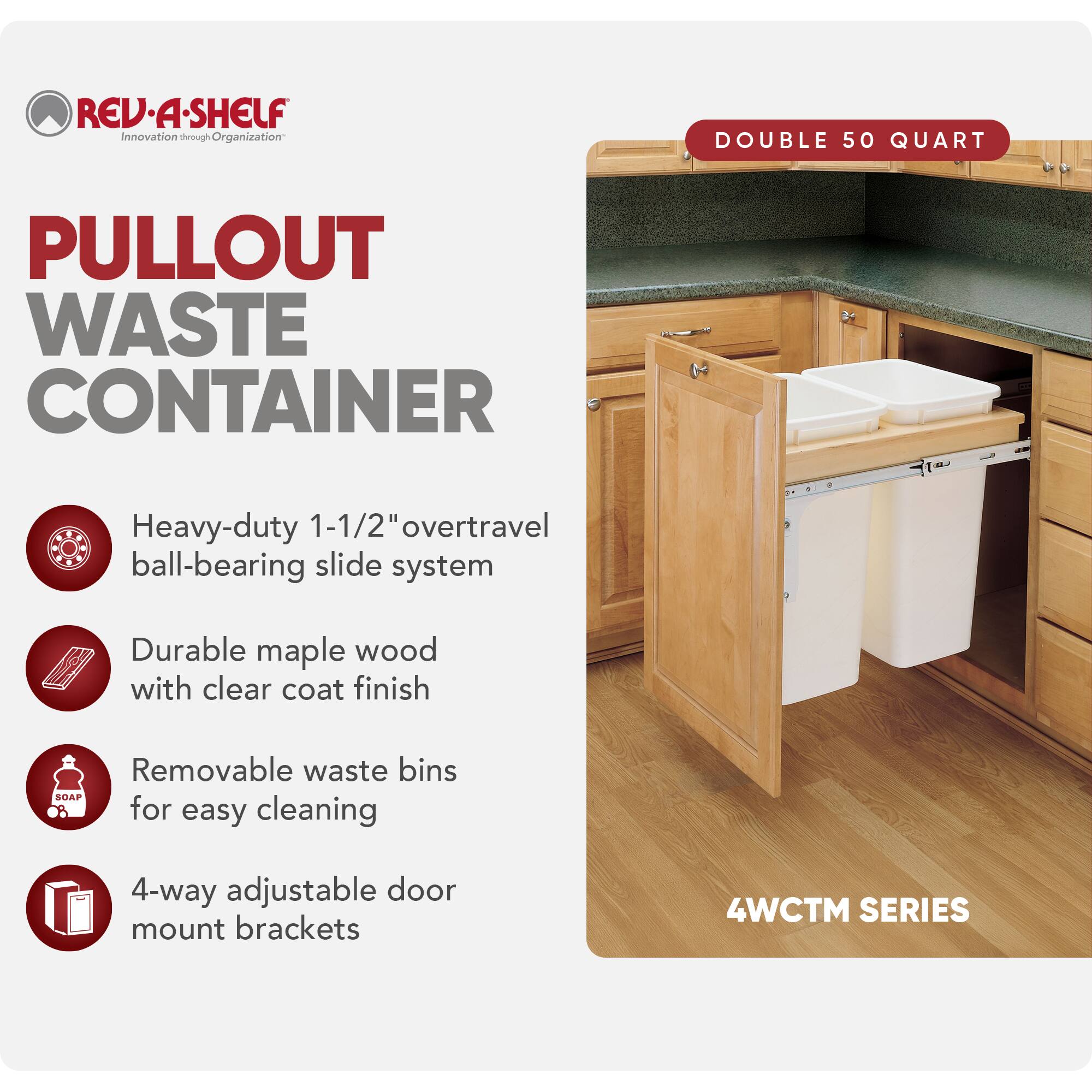 REV-A-SHELF Innovation through Organization

PULLOUT WASTE CONTAINER

- Heavy-duty 1-1/2" overtravel ball-bearing slide system
- Durable maple wood with clear coat finish
- Removable waste bins for easy cleaning
- 4-way adjustable door mount brackets

DOUBLE 50 QUART

4WCTM SERIES