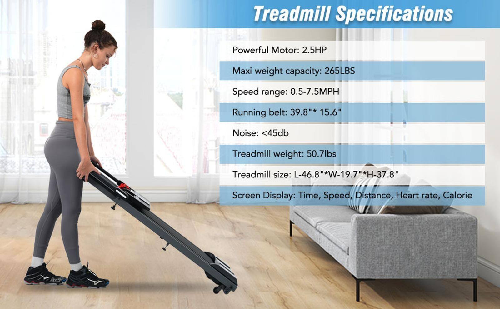 Treadmill Specifications

- Powerful Motor: 2.5HP
- Max weight capacity: 265LBS
- Speed range: 0.5-7.5MPH
- Running belt: 39.8" * 15.6"
- Noise: <45db
- Treadmill weight: 50.7lbs
- Treadmill size: L-46.8" * W-19.7" * H-37.8"
- Screen Display: Time, Speed, Distance, Heart rate, Calorie