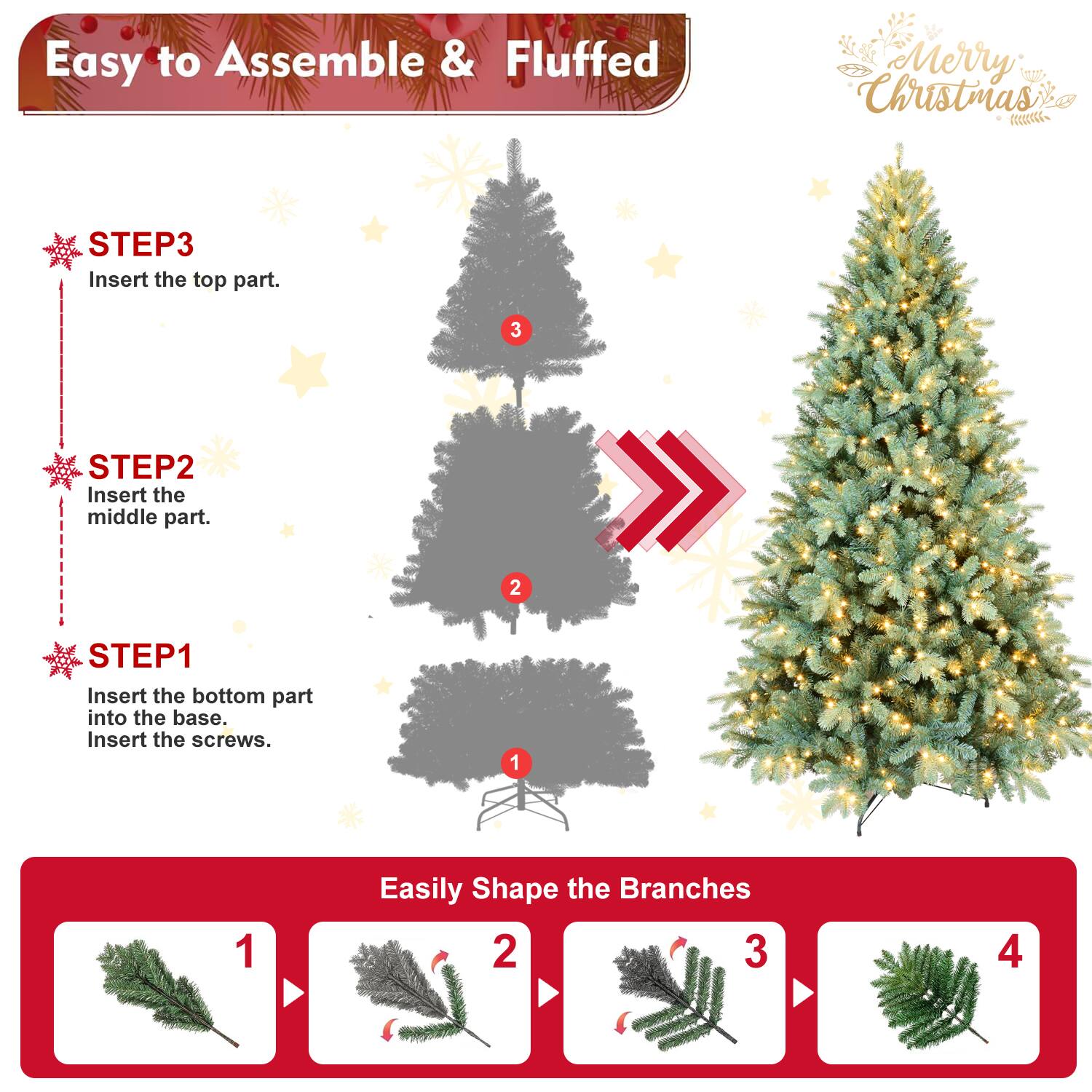 Easy to Assemble & Fluffed  
Merry Christmas  

STEP1  
Insert the bottom part into the base.  
Insert the screws.  

STEP2  
Insert the middle part.  

STEP3  
Insert the top part.  

Easily Shape the Branches  
1  
2  
3  
4
