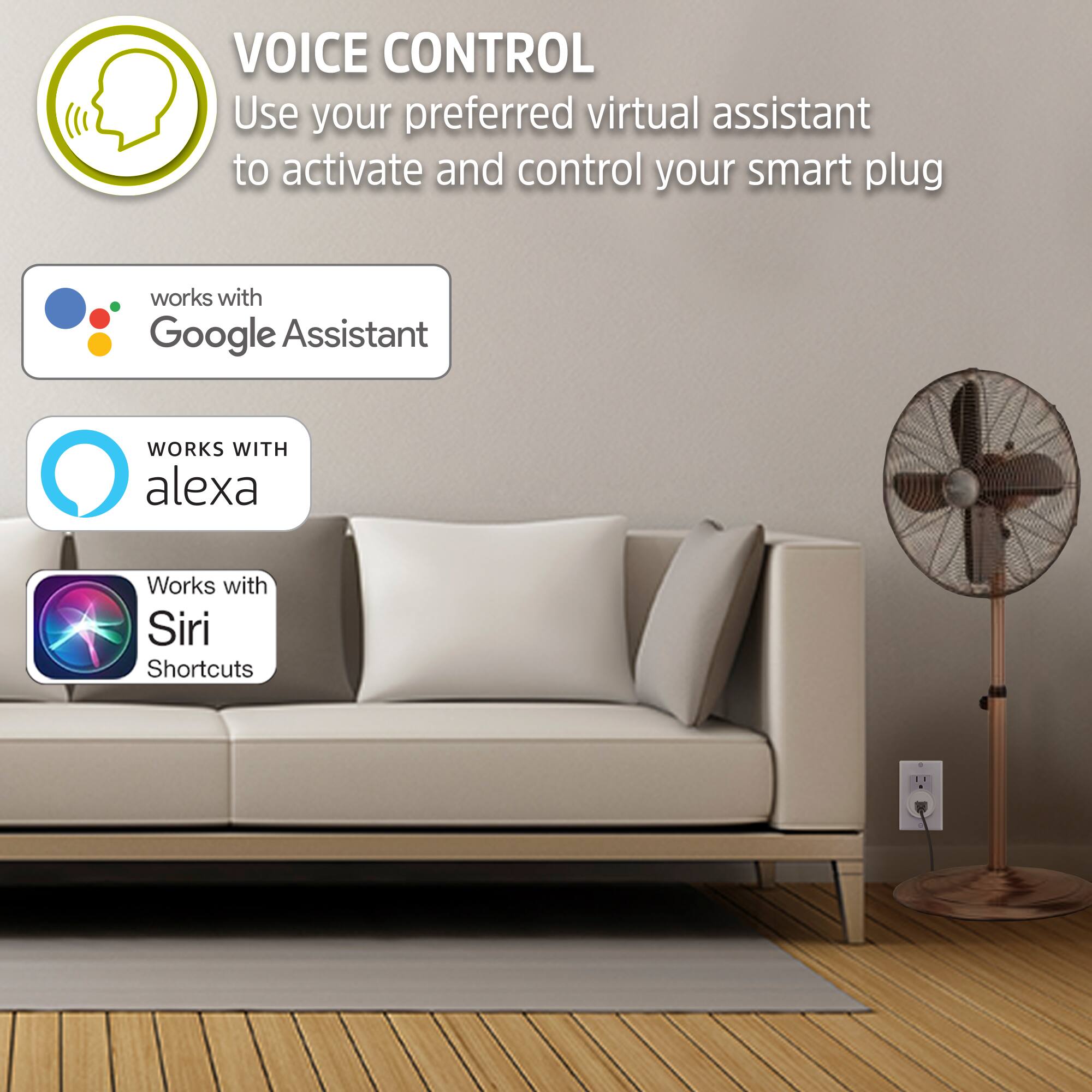 VOICE CONTROL  
Use your preferred virtual assistant to activate and control your smart plug

- works with Google Assistant
- WORKS WITH alexa
- Works with Siri Shortcuts
