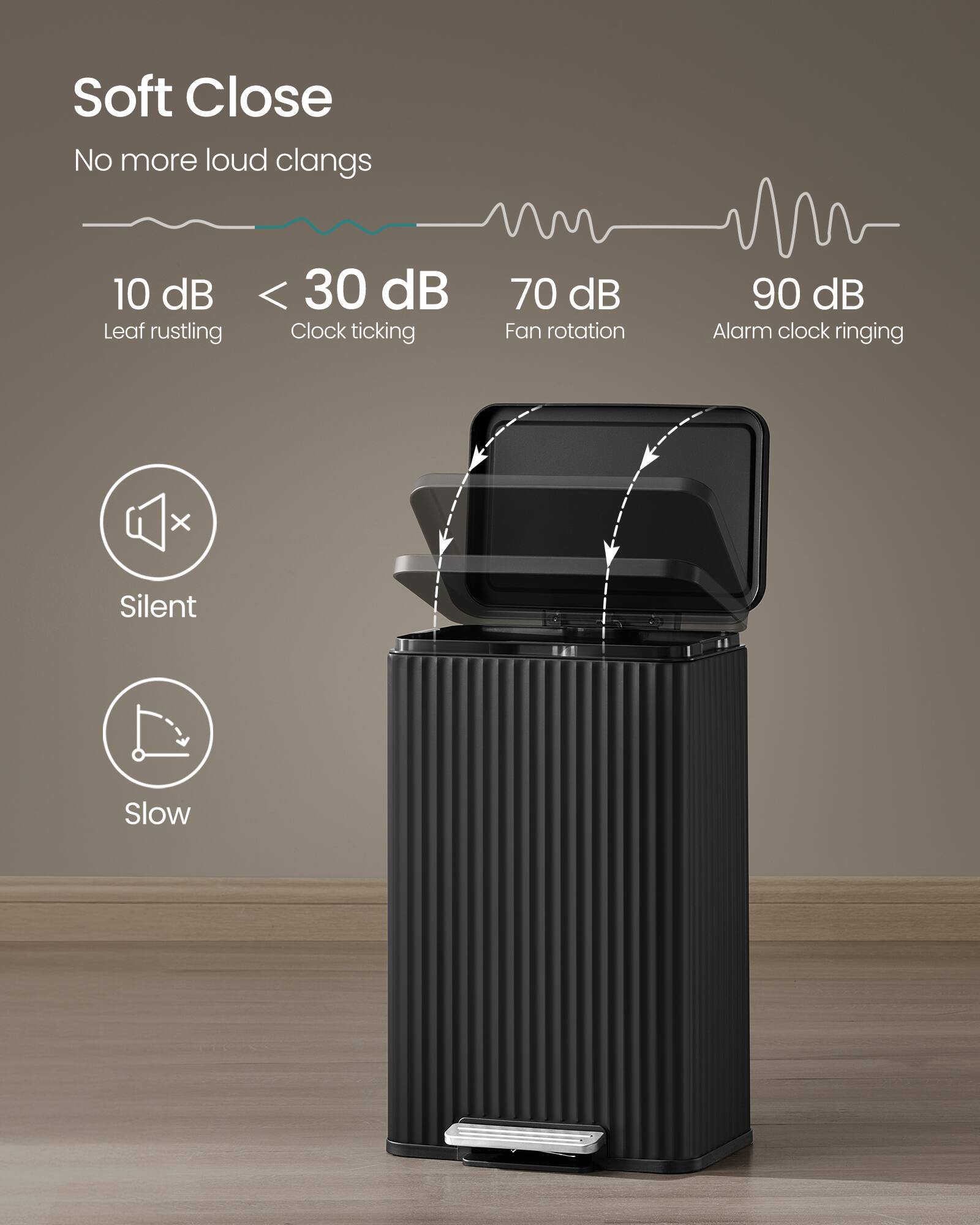 Soft Close  
No more loud clangs  

10 dB  
Leaf rustling  

< 30 dB  
Clock ticking  

70 dB  
Fan rotation  

90 dB  
Alarm clock ringing  

Silent  
Slow