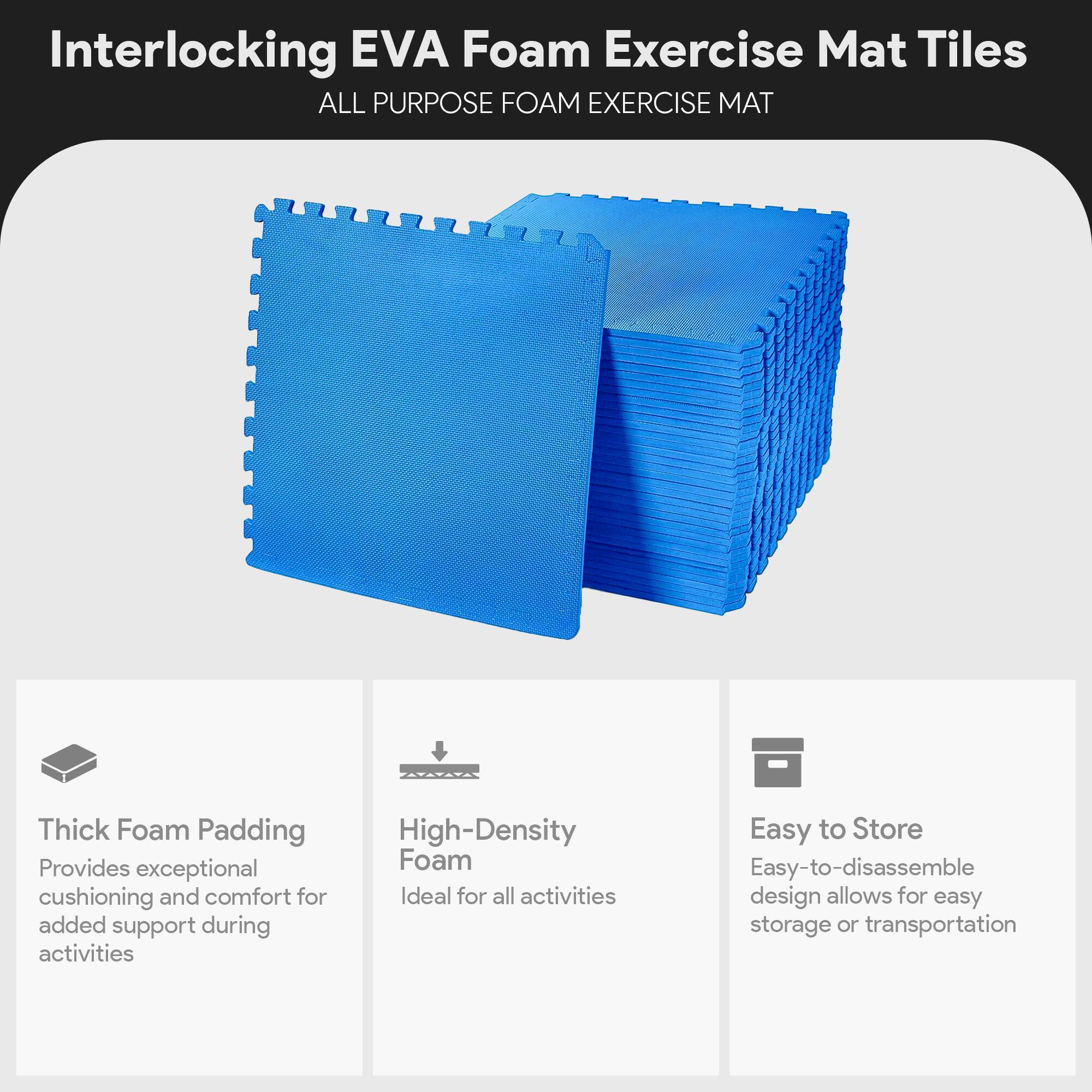 Interlocking EVA Foam Exercise Mat Tiles  
ALL PURPOSE FOAM EXERCISE MAT  

- Thick Foam Padding  
  Provides exceptional cushioning and comfort for added support during activities  

- High-Density Foam  
  Ideal for all activities  

- Easy to Store  
  Easy-to-disassemble design allows for easy storage or transportation