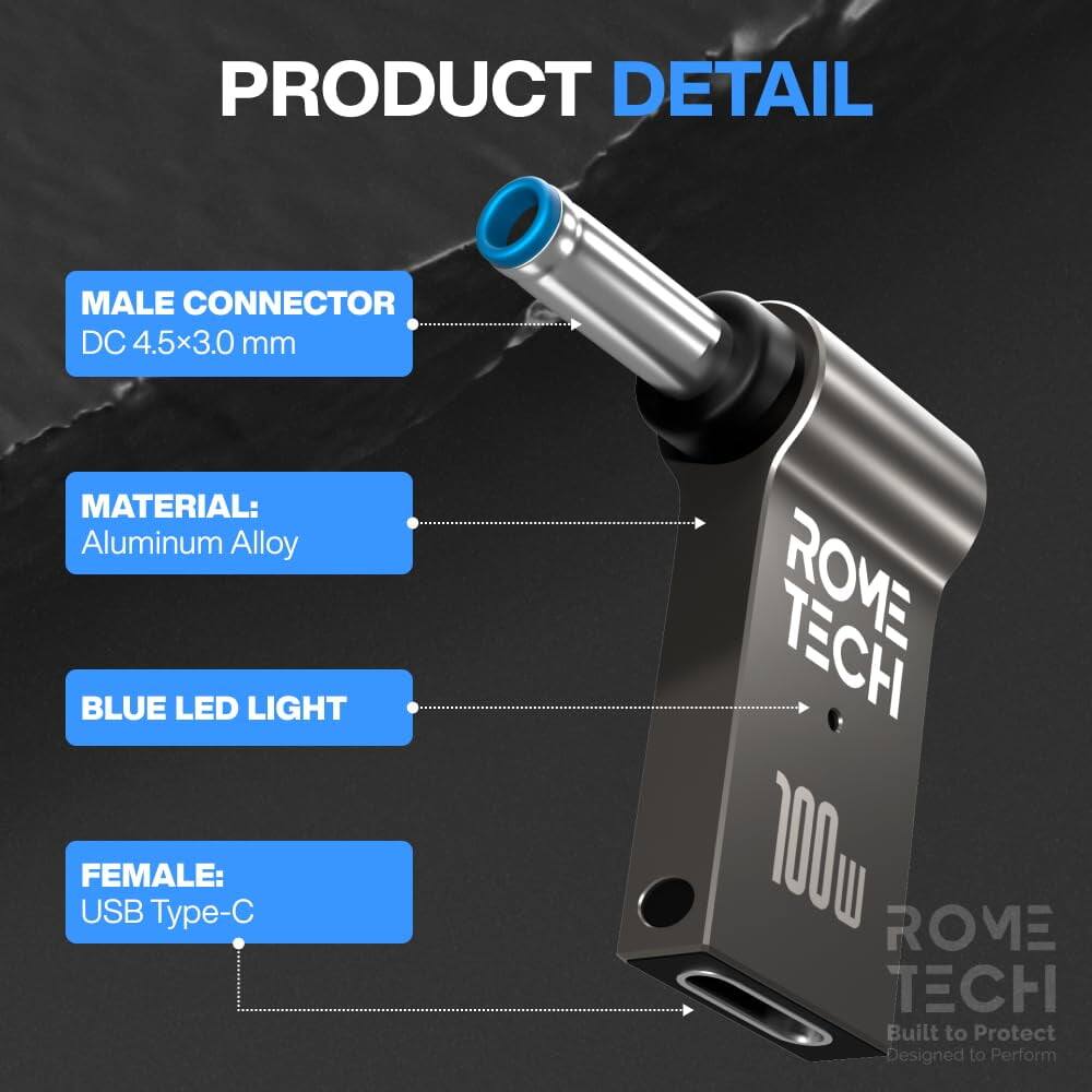 PRODUCT DETAIL

MALE CONNECTOR
DC 4.5x3.0 mm

MATERIAL:
Aluminum Alloy

BLUE LED LIGHT

FEMALE:
USB Type-C

ROME TECH
100W
Built to Protect
Designed to Perform