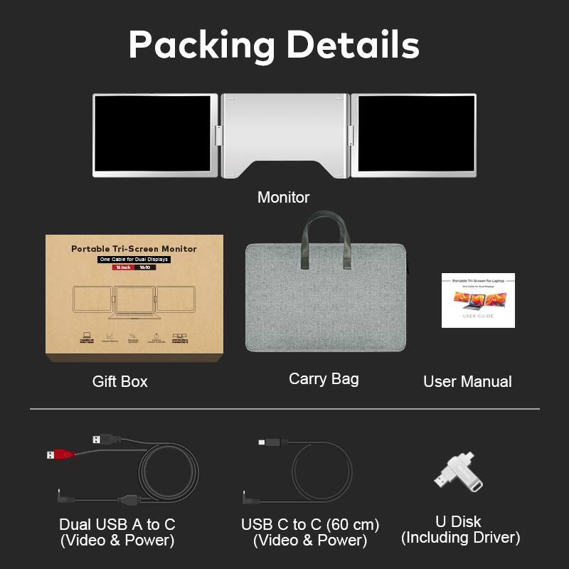 Packing Details

Monitor: Portable Tri-Screen Monitor

Gift Box: Portable Tri-Screen Monitor

Carry Bag

User Manual

Dual USB A to C (Video & Power)

USB C to C (60 cm) (Video & Power)

U Disk (Including Driver)
