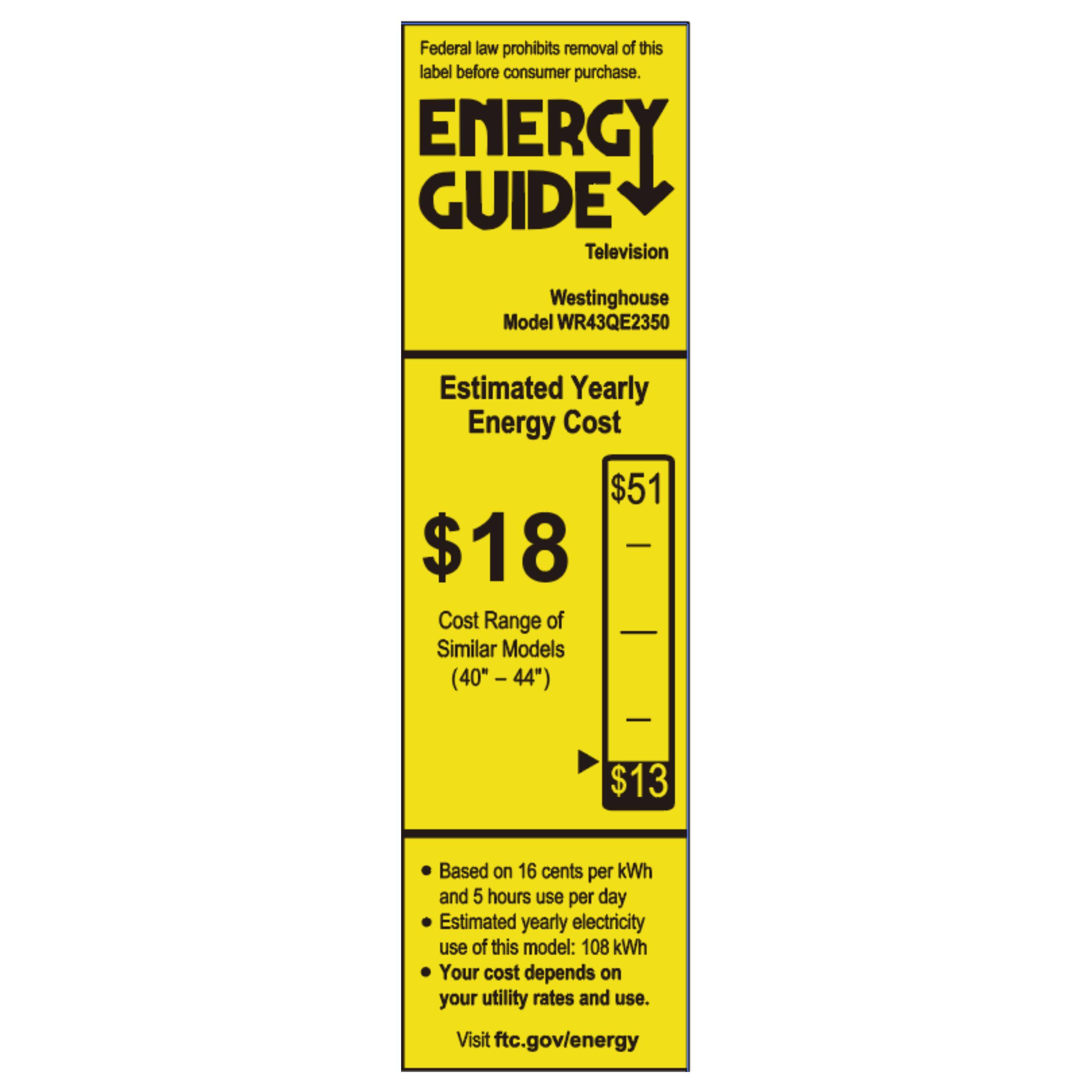 Federal law prohibits removal of this label before consumer purchase.

**ENERGY GUIDE**

Television  
Westinghouse  
Model WR43QE2350

**Estimated Yearly Energy Cost**  
$18  
$51  
Cost Range of Similar Models (40" - 44")  
$13

Based on 16 cents per kWh and 5 hours use per day  
Estimated yearly electricity use of this model: 108 kWh  
Your cost depends on your utility rates and use.

Visit ftc.gov/energy