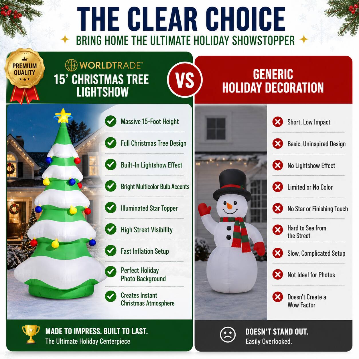 THE CLEAR CHOICE  
BRING HOME THE ULTIMATE HOLIDAY SHOWSTOPPER  

PREMIUM QUALITY  
WORLDTRADE  
15' CHRISTMAS TREE LIGHTSHOW  

VS  
GENERIC HOLIDAY DECORATION  

Massive 15-Foot Height  
Full Christmas Tree Design  
Built-In Lightshow Effect  
Bright Multicolor Bulb Accents  
Illuminated Star Topper  
High Street Visibility  
Fast Inflation Setup  
Perfect Holiday Photo Background  
Creates Instant Christmas Atmosphere  

MADE TO IMPRESS. BUILT TO LAST.  
The Ultimate Holiday Centerpiece  

DOESN'T STAND OUT.  
Easily Overlooked.  

Short, Low Impact  
Basic, Uninspired Design  
No Lightshow Effect  
Limited or No Color  
No Star or Finishing Touch  
Hard to See from the Street  
Slow, Complicated Setup  
Not Ideal for Photos  
Doesn't Create a Wow Factor