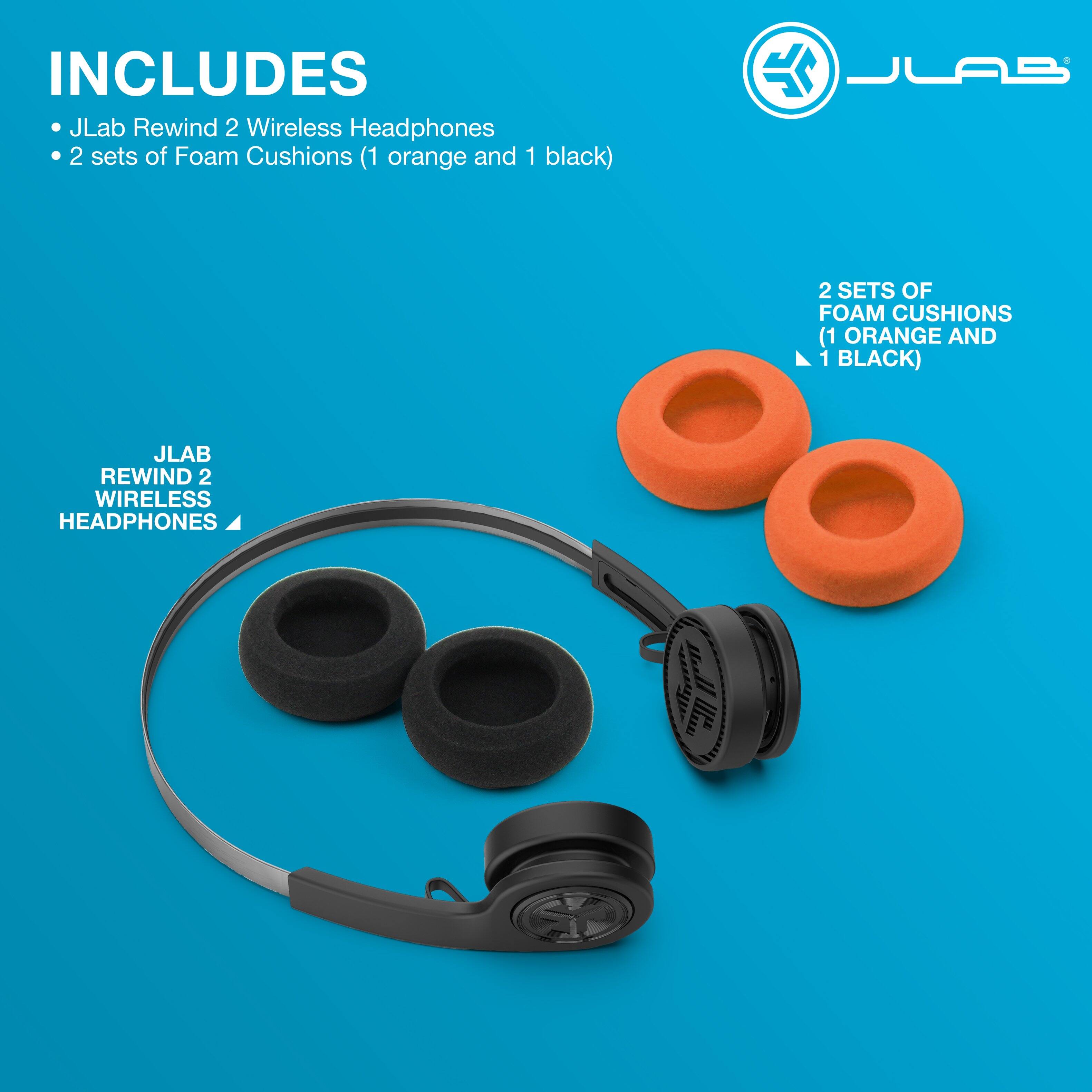 INCLUDES  
- JLab Rewind 2 Wireless Headphones  
- 2 sets of Foam Cushions (1 orange and 1 black)  

JLAB  
REWIND 2  
WIRELESS  
HEADPHONES  

2 SETS OF FOAM CUSHIONS (1 ORANGE AND 1 BLACK)