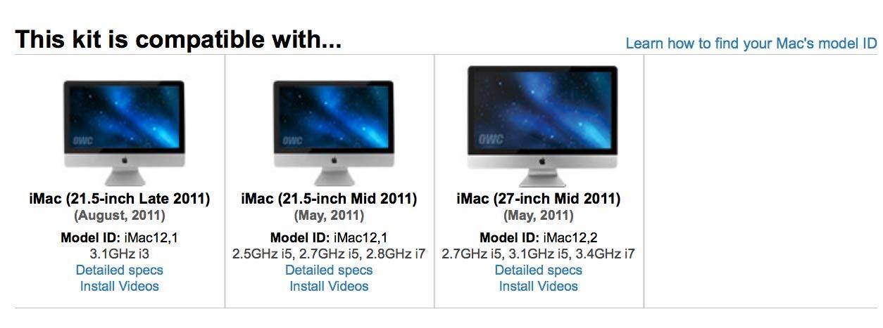 This kit is compatible with...

iMac (21.5-inch Late 2011)  
(August, 2011)  
Model ID: iMac12,1  
3.1GHz i3  
Detailed specs  
Install Videos

iMac (21.5-inch Mid 2011)  
(May, 2011)  
Model ID: iMac12,1  
2.5GHz i5, 2.7GHz i5, 2.8GHz i7  
Detailed specs  
Install Videos

iMac (27-inch Mid 2011)  
(May, 2011)  
Model ID: iMac12,2  
2.7GHz i5, 3.1GHz i5, 3.4GHz i7  
Detailed specs  
Install Videos

Learn how to find your Mac's model ID